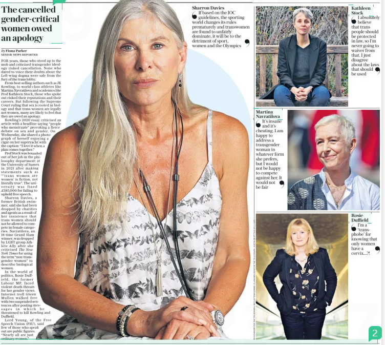 The cancelled gender-critical women owed an apology The Daily Telegraph18 Apr 2025By Fiona Parker SENIOR NEWS REPORTER FOR years, those who stood up to the mob and criticised transgender ideology risked cancellation. None who dared to voice their doubts about the Left-wing dogma were safe from the fury of the trans lobby. From best-selling authors such as JK Rowling, to world-class athletes like Martina Navratilova and academics like Prof Kathleen Stock, those who spoke out risked their reputations and their careers. But following the Supreme Court ruling that sex is rooted in biology and that trans women are legally not women, many are likely to feel that they are owed an apology. Rowling’s 2020 essay criticised an article with a headline saying “people who menstruate” provoking a fierce debate on sex and gender. On Wednesday, she shared a photograph of herself enjoying a cigar on her superyacht with the caption: “I love it when a plan comes together.” Prof Stock was hounded out of her job in the philosophy department at the University of Sussex in 2021 after making statements such as “‘trans women are women’ is fiction, not literally true”. The university was fined £585,000 for failing to uphold free speech. Sharron Davies, a former British swimmer, said she had been dropped by charities and agents as a result of her insistence that trans women should not be allowed to compete in female categories. Navratilova, an 18-time Grand Slam winner, was dropped by LGBT group Athlete Ally after she criticised The New York Times for using the term “non-transgender women” to describe biological women. In the world of politics, Rosie Duffield, the former Labour MP, faced violent death threats for her gender views. Internet troll Glenn Mullen walked free with two suspended sentences after posting messages in which he threatened to kill Rowling and Duffield. Lord Young, of the Free Speech Union (FSU), said few of those who speak out are public figures. “Nearly all are just ordinary women.” Sharron Davies If based on the IOC guidelines, the sporting world changes its rules prematurely and transwomen are found to unfairly dominate, it will be to the detriment of sport, women and the Olympics Article Name:The cancelled gender-critical women owed an apology Publication:The Daily Telegraph Author:By Fiona Parker SENIOR NEWS REPORTER Start Page:5 End Page:5