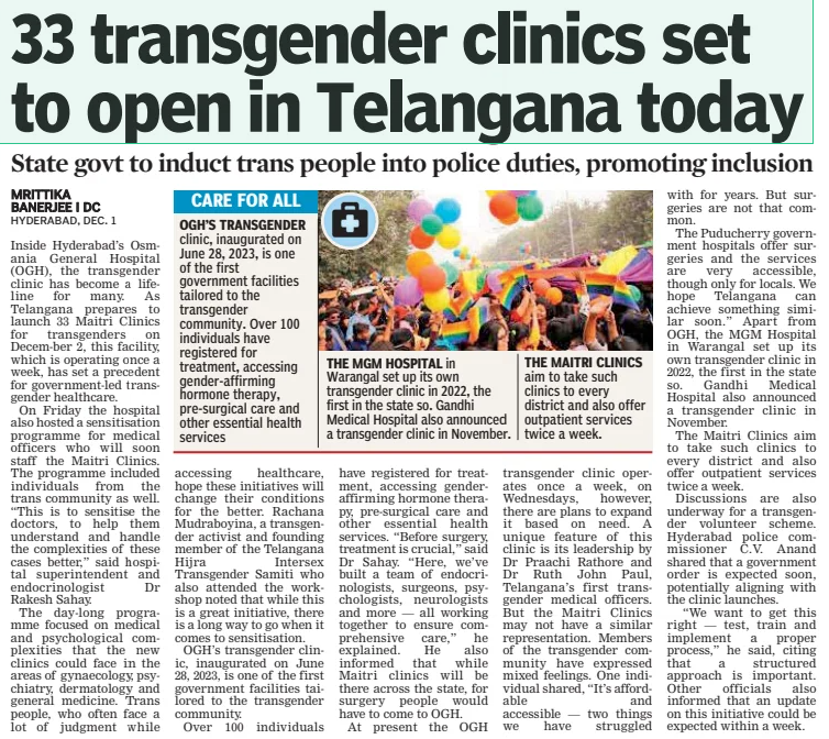 33 transgender clinics set to open in Telangana today State govt to induct trans people into police duties, promoting inclusion Deccan Chronicle2 Dec 2024MRITTIKA BANERJEE I DC Inside Hyderabad’s Osmania General Hospital (OGH), the transgender clinic has become a lifeline for many. As Telangana prepares to launch 33 Maitri Clinics for transgenders on Decem-ber 2, this facility, which is operating once a week, has set a precedent for government-led transgender healthcare.  On Friday the hospital also hosted a sensitisation programme for medical officers who will soon staff the Maitri Clinics. The programme included individuals from the trans community as well. “This is to sensitise the doctors, to help them understand and handle the complexities of these cases better,” said hospital superintendent and endocrinologist Dr Rakesh Sahay.  The day-long programme focused on medical and psychological complexities that the new clinics could face in the areas of gynaecology, psychiatry, dermatology and general medicine. Trans people, who often face a lot of judgment while  clinic, inaugurated on June 28, 2023, is one of the first government facilities tailored to the transgender community. Over 100 individuals have registered for treatment, accessing gender-affirming hormone therapy, pre-surgical care and other essential health services  accessing healthcare, hope these initiatives will change their conditions for the better. Rachana Mudraboyina, a transgender activist and founding member of the Telangana Hijra Intersex Transgender Samiti who also attended the workshop noted that while this is a great initiative, there is a long way to go when it comes to sensitisation.  OGH’S transgender clinic, inaugurated on June 28, 2023, is one of the first government facilities tailored to the transgender community.  Over 100 individuals  in  Warangal set up its own transgender clinic in 2022, the first in the state so. Gandhi Medical Hospital also announced a transgender clinic in November.  have registered for treatment, accessing genderaffirming hormone therapy, pre-surgical care and other essential health services. “Before surgery, treatment is crucial,” said Dr Sahay. “Here, we’ve built a team of endocrinologists, surgeons, psychologists, neurologists and more — all working together to ensure comprehensive care,” he explained. He also informed that while Maitri clinics will be there across the state, for surgery people would have to come to OGH.  At present the OGH  aim to take such clinics to every district and also offer outpatient services twice a week.  transgender clinic operates once a week, on Wednesdays, however, there are plans to expand it based on need. A unique feature of this clinic is its leadership by Dr Praachi Rathore and Dr Ruth John Paul, Telangana’s first transgender medical officers. But the Maitri Clinics may not have a similar representation. Members of the transgender community have expressed mixed feelings. One individual shared, “It’s affordable and accessible — two things we have struggled with for years. But surgeries are not that common.  The Puducherry government hospitals offer surgeries and the services are very accessible, though only for locals. We hope Telangana can achieve something similar soon.” Apart from OGH, the MGM Hospital in Warangal set up its own transgender clinic in 2022, the first in the state so. Gandhi Medical Hospital also announced a transgender clinic in November.  The Maitri Clinics aim to take such clinics to every district and also offer outpatient services twice a week.  Discussions are also underway for a transgender volunteer scheme. Hyderabad police commissioner C.V. Anand shared that a government order is expected soon, potentially aligning with the clinic launches.  “We want to get this right — test, train and implement a proper process,” he said, citing that a structured approach is important. Other officials also informed that an update on this initiative could be expected within a week.  Article Name:33 transgender clinics set to open in Telangana today Publication:Deccan Chronicle Author:MRITTIKA BANERJEE I DC Start Page:6 End Page:6