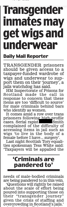 Transgender inmates may get wigs and underwear Daily Mail10 Apr 2025Daily Mail Reporter TRANSGENDER prisoners should be given access to a taxpayer-funded wardrobe of wigs and underwear to support them on their ‘journey’, a jails watchdog has said. HM Inspectorate of Prisons for Scotland made the call in response to concern that these items are too ‘difficult to source’ for male criminals behind bars who identify as women. It comes amid a row over trans prisoners following high-profile cases. Serial rapist Smith complained of the difficulty of accessing items in jail such as wigs ‘to live in the body of a female before I have... surgery’. Last night Scottish Tory equalities spokesman Tess White said: ‘Taxpayers will be appalled the ‘Criminals are pandered to’ needs of male-bodied criminals are being pandered to in this vein. ‘Questions will rightly be raised about the scale of effort being poured into supporting those on their “transgender journey” given the crisis of staffing and overcrowding in Scotland’s jails.’ A Scottish Prison Service spokesman said: ‘The health and wellbeing of all who live in our establishments is a key priority, and our staff work hard to ensure their rights and needs are met. ‘Transgender individuals in custody are managed on an individualised basis, and those entitled to gender-affirming items can purchase these themselves, or access healthcare-related items through the NHS.’