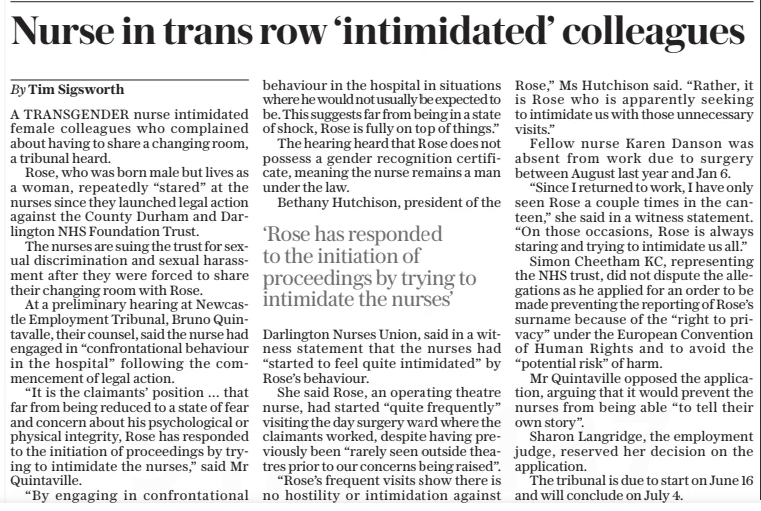 Nurse in trans row ‘intimidated’ colleagues The Daily Telegraph21 Jan 2025By Tim Sigsworth A TRANSGENDER nurse intimidated female colleagues who complained about having to share a changing room, a tribunal heard. Rose, who was born male but lives as a woman, repeatedly “stared” at the nurses since they launched legal action against the County Durham and Darlington NHS Foundation Trust. The nurses are suing the trust for sexual discrimination and sexual harassment after they were forced to share their changing room with Rose. At a preliminary hearing at Newcastle Employment Tribunal, Bruno Quintavalle, their counsel, said the nurse had engaged in “confrontational behaviour in the hospital” following the commencement of legal action. “It is the claimants’ position … that far from being reduced to a state of fear and concern about his psychological or physical integrity, Rose has responded to the initiation of proceedings by trying to intimidate the nurses,” said Mr Quintaville.