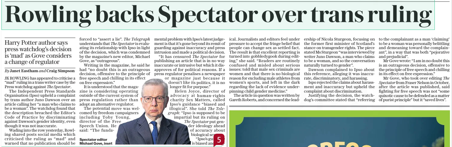 Rowling backs Spectator over trans ruling Harry Potter author says press watchdog’s decision is ‘mad’ as Gove considers a change of regulator The Daily Telegraph12 Dec 2024By Janet Eastham and Craig Simpson Spectator editor Michael Gove, inset  JK ROWLING has appeared to criticise a “mad” ruling in a trans writer case by the Press watchdog against The Spectator.  The Independent Press Standards Organisation (Ipso) upheld a complaint by trans author Juno Dawson over an article calling her “a man who claims to be a woman”. The watchdog found that the description breached the Editor’s Code of Practice by discriminating against Dawson’s gender identity, even though it was not inaccurate.  Wading into the row yesterday, Rowling shared posts social media which criticised the ruling as “mad” and warned that no publication should be forced to “assert a lie”. The Telegraph understands that The Spectator is evaluating its relationship with Ipso in light of the decision, which was condemned by the magazine’s new editor, Michael Gove, as “outrageous”.  Writing in the magazine, he said he had “no doubt this is an outrageous decision, offensive to the principle of free speech and chilling in its effect on free expression.”  It is understood that the magazine is considering operating outside of the current system of press regulation rather than adopt an alternative regulator.  The potential move was welcomed by freedom campaigners including Toby Young, director of the Free  Speech Union. He said: “The fundamental problem with Ipso’s latest judgement is that it’s gone beyond its remit of guarding against inaccuracy and press intrusion and made a political decision. “It has censured The Spectator for publishing an article that is in no way inaccurate or intrusive but which it disapproves of for political reasons. If a press regulator penalises a newspaper or magazine just because it doesn’t like its politics, it is no longer fit for purpose.” Helen Joyce, director of advocacy at human-rights charity Sex Matters, called Ipso’s guidance “biased and illogical”. She told The Telegraph: “Ipso is supposed to be impartial but its ruling on The Spectator put gender ideology ahead of accuracy about biological sex. “Ipso’s guidance is biased and illogical. Journalists and editors feel under pressure to accept the fringe belief that people can change sex as settled fact. The result is that excellent reporting is turned into gobbledygook during editing,” she said. “Readers are routinely confused and misled about serious issues: told that male sex criminals are women and that there is no biological reason for excluding male athletes from women’s sports, and left in the dark regarding the lack of evidence underpinning child gender medicine.”  The article in question was written by Gareth Roberts, and concerned the leadership of Nicola Sturgeon, focusing on the former first minister of Scotland’s stance on transgender rights. The piece stated Ms Sturgeon “was interviewed by writer Juno Dawson, a man who claims to be a woman, and so the conversation naturally turned to gender”.  Dawson complained to Ipso about this reference, alleging it was inaccurate, discriminatory, and harassing.  Ispo rejected the claims about harassment and inaccuracy but upheld the complaint about discrimination.  Justifying the decision, the watchdog’s committee stated that “referring to the complainant as a man ‘claiming’ to be a woman was personally belittling and demeaning toward the complainant”, in a way that was both “pejorative and prejudicial”.  Mr Gove wrote: “I am in no doubt this is an outrageous decision, offensive to the principle of free speech and chilling in its effect on free expression.”  Mr Gove, who took over editing The Spectator from Fraser Nelson in October, after the article was published, said fighting for free speech was not “some quixotic cause to be defended as a matter of purist principle” but it “saved lives”.  Article Name:Rowling backs Spectator over trans ruling Publication:The Daily Telegraph Author:By Janet Eastham and Craig Simpson Spectator editor Michael Gove, inset Start Page:11 End Page:11