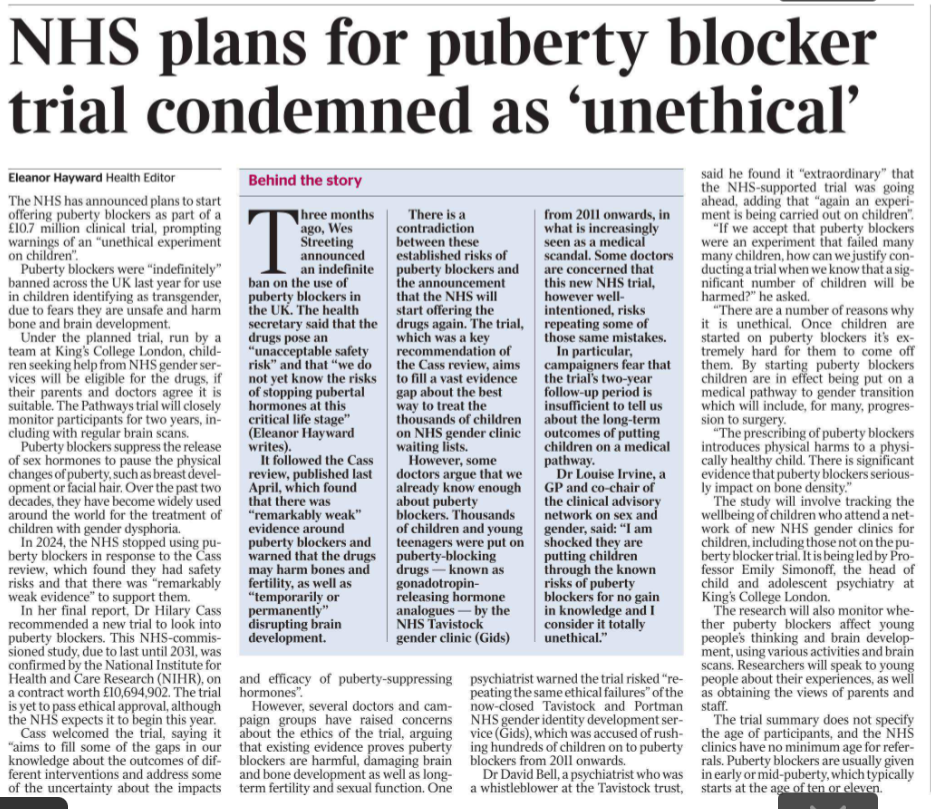NHS plans for puberty blocker trial condemned as ‘unethical’ Eleanor Hayward - Health Editor The NHS has announced plans to start offering puberty blockers as part of a £10.7 million clinical trial, prompting warnings of an “unethical experiment on children”. Puberty blockers were “indefinitely” banned across the UK last year for use in children identifying as transgender, due to fears they are unsafe and harm bone and brain development. Under the planned trial, run by a team at King’s College London, children seeking help from NHS gender services will be eligible for the drugs, if their parents and doctors agree it is suitable. The Pathways trial will closely monitor participants for two years, including with regular brain scans. Puberty blockers suppress the release of sex hormones to pause the physical changes of puberty, such as breast development or facial hair. Over the past two decades, they have become widely used around the world for the treatment of children with gender dysphoria. In 2024, the NHS stopped using puberty blockers in response to the Cass review, which found they had safety risks and that there was “remarkably weak evidence” to support them. In her final report, Dr Hilary Cass recommended a new trial to look into puberty blockers. This NHS-commissioned study, due to last until 2031, was confirmed by the National Institute for Health and Care Research (NIHR), on a contract worth £10,694,902. The trial is yet to pass ethical approval, although the NHS expects it to begin this year. Cass welcomed the trial, saying it “aims to fill some of the gaps in our knowledge about the outcomes of different interventions and address some of the uncertainty about the impacts and efficacy of puberty-suppressing hormones”. However, several doctors and campaign groups have raised concerns about the ethics of the trial, arguing that existing evidence proves puberty blockers are harmful, damaging brain and bone development as well as longterm fertility and sexual function. One psychiatrist warned the trial risked “repeating the same ethical failures” of the now-closed Tavistock and Portman NHS gender identity development service (Gids), which was accused of rushing hundreds of children on to puberty blockers from 2011 onwards. Dr David Bell, a psychiatrist who was a whistleblower at the Tavistock trust, said he found it “extraordinary” that the NHS-supported trial was going ahead, adding that “again an experiment is being carried out on children”. “If we accept that puberty blockers were an experiment that failed many many children, how can we justify conducting a trial when we know that a significant number of children will be harmed?” he asked. “There are a number of reasons why it is unethical. Once children are started on puberty blockers it’s extremely hard for them to come off them. By starting puberty blockers children are in effect being put on a medical pathway to gender transition which will include, for many, progression to surgery. “The prescribing of puberty blockers introduces physical harms to a physically healthy child. There is significant evidence that puberty blockers seriously impact on bone density.” The study will involve tracking the wellbeing of children who attend a network of new NHS gender clinics for children, including those not on the puberty blocker trial. It is being led by Professor Emily Simonoff, the head of child and adolescent psychiatry at King’s College London. The research will also monitor whether puberty blockers affect young people’s thinking and brain development, using various activities and brain scans. Researchers will speak to young people about their experiences, as well as obtaining the views of parents and staff. The trial summary does not specify the age of participants, and the NHS clinics have no minimum age for referrals. Puberty blockers are usually given in early or mid-puberty, which typically starts at the age of ten or eleven.