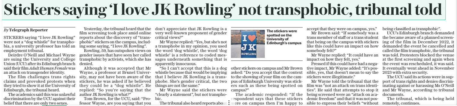 Stickers saying ‘I love JK Rowling’ not transphobic, tribunal told The Daily Telegraph3 Apr 2025By Telegraph Reporter The stickers were spotted on the University of Edinburgh’s campus STICKERS saying “I love JK Rowling” were not a “dog whistle” for transphobia, a university professor has told an employment tribunal. Deirdre O’neill and Michael Wayne are suing the University and College Union (UCU) after its Edinburgh branch said their film Adult Human Female was an attack on transgender identity. The film challenges trans rights claims and provoked protests when they tried to show it at the University of Edinburgh, the tribunal heard. The academics said this was unlawful discrimination by the UCU against their belief that there are only two sexes. Yesterday, the tribunal heard that the film screening took place amid online reports about the discovery of “transphobic” stickers on the campus, including some saying, “I love JK Rowling”. Rowling, 59, has outspoken views on gender issues that have seen her called transphobic by activists, which she has denied. Although it was accepted that Mr Wayne, a professor at Brunel University, may not have been aware of the stickers, he was asked if he believed they could be a “dog whistle”. He replied: “So you’re saying that the author JK Rowling is what?” Tom Brown, for the UCU, said: “Professor Wayne, are you saying that you don’t appreciate that JK Rowling is a very well-known proponent of gender critical views?” Mr Wayne replied: “Yes, but she’s not a transphobe in my opinion, you used the word ‘dog whistle’, the word ‘dog whistle’ is a reference to coded messages underneath something that is apparently innocuous. “So I can’t accept that this is a dog whistle because that would be implying that I believe JK Rowling is a transphobe. She’s gender critical, the two things are not the same.” Mr Wayne said the stickers were “clearly a statement”, but not transphobic. The tribunal also heard reports about other stickers on campus and Mr Brown asked: “Do you accept that the context to the showing of your film on the campus of Edinburgh University was stickers such as these being spotted on campus?” The academic responded: “If the respondent says that these stickers were on campus then I’m happy to accept that they were on campus, yes.” Mr Brown said: “If somebody was a trans member of staff or a trans student that being on the campus with stickers like this could have an impact on how somebody felt?” Mr Wayne replied: “It could have an impact on how they felt, yes.” Pressed if this could have had a negative impact, Mr Wayne added: “It’s possible, yes, that doesn’t mean to say the stickers were illegitimate.” Mr Wayne told the tribunal that the film was “not an attack on trans identities”. He said that attempts to stop it being screened were an “attack on academic freedom” and that it was not possible to express their beliefs “without being classified as transphobic”. UCU’S Edinburgh branch demanded the became aware of a planned screening of the film in December 2022, it demanded the event be cancelled and called the film transphobic, the tribunal was told. Protesters blocked the venue at the first screening and again when the event was rescheduled, it was said. It eventually went ahead in November 2023 with extra security. The UCU said its actions were in support of trans rights and denies discriminating against or harassing Ms O’neill and Mr Wayne, according to tribunal documents. The tribunal, which is being held remotely, continues. Article Name:Stickers saying ‘I love JK Rowling’ not transphobic, tribunal told Publication:The Daily Telegraph Author:By Telegraph Reporter Start Page:7 End Page:7
