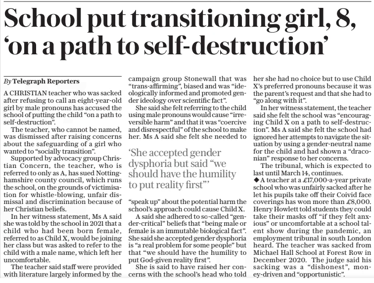 School put transitioning girl, 8, ‘on a path to self-destruction’ The Daily Telegraph6 Mar 2025By Telegraph Reporters A CHRISTIAN teacher who was sacked after refusing to call an eight-year-old girl by male pronouns has accused the school of putting the child “on a path to self-destruction”.  The teacher, who cannot be named, was dismissed after raising concerns about the safeguarding of a girl who wanted to “socially transition”.  Supported by advocacy group Christian Concern, the teacher, who is referred to only as A, has sued Nottinghamshire county council, which runs the school, on the grounds of victimisation for whistle-blowing, unfair dismissal and discrimination because of her Christian beliefs.  In her witness statement, Ms A said she was told by the school in 2021 that a child who had been born female, referred to as Child X, would be joining her class but was asked to refer to the child with a male name, which left her uncomfortable.  The teacher said staff were provided with literature largely informed by the campaign group Stonewall that was “trans-affirming”, biased and was “ideologically informed and promoted gender ideology over scientific fact”.  She said she felt referring to the child using male pronouns would cause “irreversible harm” and that it was “coercive and disrespectful” of the school to make her. Ms A said she felt she needed to  ‘She accepted gender dysphoria but said “we should have the humility to put reality first”’  “speak up” about the potential harm the school’s approach could cause Child X.  A said she adhered to so-called “gender-critical” beliefs that “being male or female is an immutable biological fact”. She said she accepted gender dysphoria is “a real problem for some people” but that “we should have the humility to put God-given reality first”.  She is said to have raised her concerns with the school’s head who told her she had no choice but to use Child X’s preferred pronouns because it was the parent’s request and that she had to “go along with it”.  In her witness statement, the teacher said she felt the school was “encouraging Child X on a path to self-destruction”. Ms A said she felt the school had ignored her attempts to navigate the situation by using a gender-neutral name for the child and had shown a “draconian” response to her concerns.  The tribunal, which is expected to last until March 14, continues.  A teacher at a £17,000-a-year private school who was unfairly sacked after he let his pupils take off their Coivid face coverings has won more than £8,000. Henry Howlett told students they could take their masks off “if they felt anxious” or uncomfortable at a school talent show during the pandemic, an employment tribunal in south London heard. The teacher was sacked from Michael Hall School at Forest Row in December 2020. The judge said his sacking was a “dishonest”, money-driven and “opportunistic”.  Article Name:School put transitioning girl, 8, ‘on a path to self-destruction’ Publication:The Daily Telegraph Author:By Telegraph Reporters Start Page:10 End Page:10