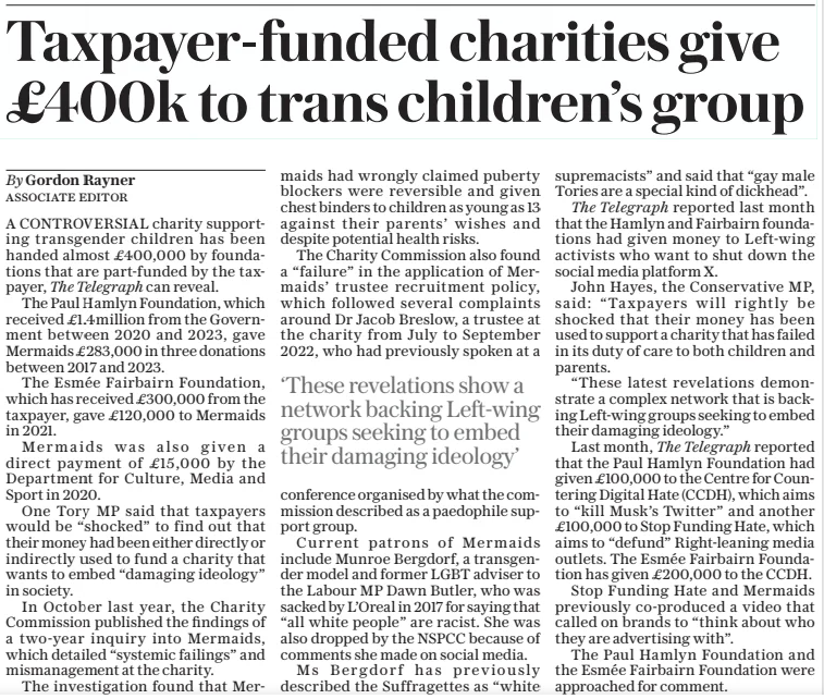 Taxpayer-funded charities give £400k to trans children’s group The Daily Telegraph7 Feb 2025By Gordon Rayner associate Editor A CONTROVERSIAL charity supporting transgender children has been handed almost £400,000 by foundations that are part-funded by the taxpayer, The Telegraph can reveal. The Paul Hamlyn Foundation, which received £1.4million from the Government between 2020 and 2023, gave Mermaids £283,000 in three donations between 2017 and 2023. The Esmée Fairbairn Foundation, which has received £300,000 from the taxpayer, gave £120,000 to Mermaids in 2021. Mermaids was also given a direct payment of £15,000 by the Department for Culture, Media and Sport in 2020. One Tory MP said that taxpayers would be “shocked” to find out that their money had been either directly or indirectly used to fund a charity that wants to embed “damaging ideology” in society. In October last year, the Charity Commission published the findings of a two-year inquiry into Mermaids, which detailed “systemic failings” and mismanagement at the charity. The investigation found that Mermaids had wrongly claimed puberty blockers were reversible and given chest binders to children as young as 13 against their parents’ wishes and despite potential health risks. The Charity Commission also found a “failure” in the application of Mermaids’ trustee recruitment policy, which followed several complaints around Dr Jacob Breslow, a trustee at the charity from July to September 2022, who had previously spoken at a conference organised by what the commission described as a paedophile support group. Current patrons of Mermaids include Munroe Bergdorf, a transgender model and former LGBT adviser to the Labour MP Dawn Butler, who was sacked by L’oreal in 2017 for saying that “all white people” are racist. She was also dropped by the NSPCC because of comments she made on social media. Ms Bergdorf has previously described the Suffragettes as “white supremacists” and said that “gay male Tories are a special kind of dickhead”. The Telegraph reported last month that the Hamlyn and Fairbairn foundations had given money to Left-wing activists who want to shut down the social media platform X. John Hayes, the Conservative MP, said: “Taxpayers will rightly be shocked that their money has been used to support a charity that has failed in its duty of care to both children and parents. “These latest revelations demonstrate a complex network that is backing Left-wing groups seeking to embed their damaging ideology.” Last month, The Telegraph reported that the Paul Hamlyn Foundation had given £100,000 to the Centre for Countering Digital Hate (CCDH), which aims to “kill Musk’s Twitter” and another £100,000 to Stop Funding Hate, which aims to “defund” Right-leaning media outlets. The Esmée Fairbairn Foundation has given £200,000 to the CCDH. Stop Funding Hate and Mermaids previously co-produced a video that called on brands to “think about who they are advertising with”. The Paul Hamlyn Foundation and the Esmée Fairbairn Foundation were approached for comment. ‘These revelations show a network backing Left-wing groups seeking to embed their damaging ideology’ Article Name:Taxpayer-funded charities give £400k to trans children’s group Publication:The Daily Telegraph Author:By Gordon Rayner associate Editor Start Page:7 End Page:7