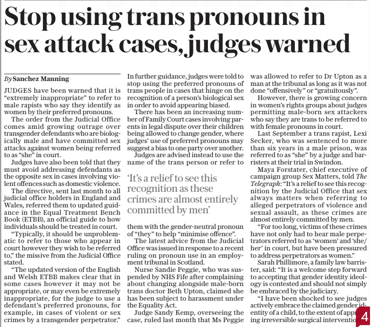 Stop using trans pronouns in sex attack cases, judges warned The Sunday Telegraph9 Feb 2025By Sanchez Manning JUDGES have been warned that it is “extremely inappropriate” to refer to male rapists who say they identify as women by their preferred pronouns. The order from the Judicial Office comes amid growing outrage over transgender defendants who are biologically male and have committed sex attacks against women being referred to as “she” in court. Judges have also been told that they must avoid addressing defendants as the opposite sex in cases involving violent offences such as domestic violence. The directive, sent last month to all judicial office holders in England and Wales, referred them to updated guidance in the Equal Treatment Bench Book (ETBB), an official guide to how individuals should be treated in court. “Typically, it should be unproblematic to refer to those who appear in court however they wish to be referred to,” the missive from the Judicial Office stated. “The updated version of the English and Welsh ETBB makes clear that in some cases however it may not be appropriate, or may even be extremely inappropriate, for the judge to use a defendant’s preferred pronouns, for example, in cases of violent or sex crimes by a transgender perpetrator.” In further guidance, judges were told to stop using the preferred pronouns of trans people in cases that hinge on the recognition of a person’s biological sex in order to avoid appearing biased. There has been an increasing number of Family Court cases involving parents in legal dispute over their children being allowed to change gender, where judges’ use of preferred pronouns may suggest a bias to one party over another. Judges are advised instead to use the name of the trans person or refer to ‘It’s a relief to see this recognition as these crimes are almost entirely committed by men’ them with the gender-neutral pronoun of “they” to help “minimise offence”. The latest advice from the Judicial Office was issued in response to a recent ruling on pronoun use in an employment tribunal in Scotland. Nurse Sandie Peggie, who was suspended by NHS Fife after complaining about changing alongside male-born trans doctor Beth Upton, claimed she has been subject to harassment under the Equality Act. Judge Sandy Kemp, overseeing the case, ruled last month that Ms Peggie was allowed to refer to Dr Upton as a man at the tribunal as long as it was not done “offensively” or “gratuitously”. However, there is growing concern in women’s rights groups about judges permitting male-born sex attackers who say they are trans to be referred to with female pronouns in court. Last September a trans rapist, Lexi Secker, who was sentenced to more than six years in a male prison, was referred to as “she” by a judge and barristers at their trial in Swindon. Maya Forstater, chief executive of campaign group Sex Matters, told The Telegraph: “It’s a relief to see this recognition by the Judicial Office that sex always matters when referring to alleged perpetrators of violence and sexual assault, as these crimes are almost entirely committed by men. “For too long, victims of these crimes have not only had to hear male perpetrators referred to as ‘women’ and ‘she/ her’ in court, but have been pressured to address perpetrators as women.” Sarah Phillimore, a family law barrister, said: “It is a welcome step forward to accepting that gender identity ideology is contested and should not simply be embraced by the judiciary. “I have been shocked to see judges actively embrace the claimed gender identity of a child, to the extent of approving irreversible surgical intervention.” Article Name:Stop using trans pronouns in sex attack cases, judges warned Publication:The Sunday Telegraph Author:By Sanchez Manning Start Page:6 End Page:6