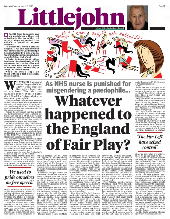 Whatever happened to the England of Fair Play? As NHS nurse is punished for misgendering a paedophile... Daily Mail25 Mar 2025 RACHEL From Complaints says she wants to see a 15 per cent reduction in the size of the civil service, which has swelled from 456,000 to 540,000 in the past five years. I’ll believe that when it actually happens. It has also been revealed that a return to pre-Covid working is being hampered by a lack of desks. Ten Whitehall departments only have room for 53 per cent of staff. If Rachel is sincere about cutting headcount, she should order all WFH employees back to the office and make them take part in a game of musical chairs – to the tune of Things Can Only Get Better. When the music stops, all those without a desk get sacked. Problem solved. WHATEVER happened to the ‘England of Fair Play’? That was the line which leapt out at me from The Mail on Sunday’s report about a nurse disciplined for ‘misgendering’ a convicted paedophile. Mother-of-three Jennifer Melle has been hauled over the coals by the NHS because she referred to the burly 6ft criminal – who was brought into her hospital from a men’s prison shackled to two guards – by the wrong pronouns. Patient X, as we must call this individual ‘for legal reasons’, tried to attack her physically and in a fit of rage racially abused her. Three times the N-word was screamed at Ms Melle, who came to Britain from Uganda as a schoolgirl. Yet she’s the one in deep trouble after referring to Patient X – who was born male but now identifies as a woman – as ‘mister’ and ‘he’ during a phone call with a doctor. As a result, she was disciplined and labelled a potential risk to the public by the NHS Trust which runs St Helier Hospital in Carshalton, Surrey. Ms Melle subsequently received a letter from the Nursing and Midwifery Council saying it was investigating concerns about her fitness to practise because she ‘referred to a patient in a manner inconsistent with their gender identity’. She now fears losing her job. I defy anyone to read Ian Gallagher’s brilliant report in the MoS without being overwhelmed by a growing sense of anger and despair. Patient X is a violent, abusive, convicted paedophile, who posed as a teenage girl online to incite under-age boys to ‘We used to pride ourselves on free speech’ perform sex acts. At the hospital, while complaining about a urinary infection, this aggressive individual behaved abominably towards Ms Malle, a popular, dedicated nurse with an unblemished 12-year record of service. Judge for yourself who is the greater ‘risk to the public’ here. Given the current obsession with race, you might have expected the NHS to be outraged over Patient X’s disgusting N-word slur against a loyal employee of African heritage. But no. Quite the opposite. Misgendering clearly trumps racial abuse in the hierarchy of ‘hate speech’. And while Patient X’s identity is protected for inexplicable legal reasons, there’s no such sanction on the NHS naming and shaming Ms Melle. She said: ‘I was put at risk, but I am being treated like a criminal. Sadly, if you put your head above the parapet and speak truthfully on these issues in the NHS, the risk is that you will be knocked down, punished severely and demoted. ‘The message to me was that I should put up with extreme racism and deny biological reality and my deeply held Christian beliefs for the sake of inclusivity.’ Ms Melle said her father taught her about the ‘England of Fair Play’. We used to pride ourselves on our noble tradition of free speech, freedom of thought, freedom of religion. How many times over the years did you hear the expression: ‘It’s a free country, innit?’ Not any more, it isn’t. Ms Melle is simply the latest victim of the totalitarian woke witch-hunt from which there is apparently no escape. Her Christian beliefs no longer count for anything. In fact, they count against her. While every other religion, particularly Islam, is treated with great reverence, devout Christianity is disdained. The Norwich diocese of the Church of England recently advised against traditional hymns and prayers, which could be considered ‘Eurocentric’. A primary school in Hampshire has just scrapped Easter celebrations in order to ‘respect diverse religious beliefs’. But not Christianity. This kind of Far-Left lunacy used to be confined to the more insane inner London boroughs. Now it’s everywhere in our Through The Looking Glass World, where words mean whatever the arbiters of what is acceptable choose them to mean. Lives and careers are being ruined, as both public and private-sector organisations clamber on board the DEI (Diversity, Equity, Inclusion) bandwagon. Daily we read of people losing their jobs for falling foul of the latest fashionable ideology. I could fill this column week in, week out with examples. In one of the latest cases, a scientist was forced out of his job at the Porton Down defence establishment because of his ‘gender critical’ beliefs. His bosses claimed that his belief in biological sex made him a security risk. Peter Wilkins – another devout Christian – said: ‘It’s a scientific organisation, so it shouldn’t be unacceptable to use the phrase biological sex.’ How do you design effective body armour if you don’t acknowledge the physical differences between men and women? But right-think takes precedence over reality. Here’s how deep the woke mind virus has burrowed into every sector. The British Antarctic Survey, which oversees research stations at the South Pole, claimed that believing ‘the most qualified person should get the job’ can be a form of ‘racial harassment’. Meritocracy is a ‘microaggression’. Nurse! What has any of this got to do with an organisation which exists to count penguins and measure ice floes? They’ll be telling us next that polar bears are hideously white. Only yesterday, we learned that a sewage worker had reportedly been sacked by Severn Trent Water for calling Hamas ‘disgusting terrorists’ on an internal staff site. Managers considered his words ‘derogatory’. Yet again the feelings of terrorists and their supporters are elevated above sincerely held opinions – and indeed the truth. So much for free speech. I could go on, but there’s not space here to list every victim of the woke witch-hunt. Suffice to say, it’s all in keeping with the relentless assault on British liberties, designed to control ‘The Far-Left have seized control’ what we say, what we believe, where we go and what we do. As I wrote in another context last week, the social contract has been turned on its head. The FarLeft have seized control of the institutions, including the law. Courts frequently put the ‘rights’ of criminals, terrorists and illegal immigrants above those of decent, law-abiding British citizens. From two-tier justice, proHamas marches and the ludicrous Motability scheme, to the billions spent billeting migrants in Lenny Henry hotels, nine million benefit claimants (many with bogus Mental Elf ishoos), police withdrawing from and taking the knee to BLM protesters, you name it, the country is going to hell in a handcart. We are now living in what, a few years ago, would have been considered a parallel universe. One in which a dedicated nurse can be punished for ‘misgendering’ a violent, racist, convicted paedophile. Whatever happened to the England of Fair Play? Gone with the wind. Or, rather, away with the fairies. As The Kinks lamented 40 years ago: There’s no England now. Article Name:Whatever happened to the England of Fair Play? Publication:Daily Mail Start Page:15 End Page:15