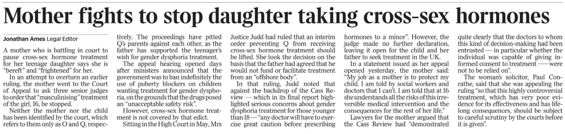 Mother fights to stop daughter taking cross-sex hormones Jonathan Ames - Legal Editor A mother who is battling in court to pause cross-sex hormone treatment for her teenage daughter says she is “bereft” and “frightened” for her.  In an attempt to overturn an earlier ruling, the mother went to the Court of Appeal to ask three senior judges to order that “masculinising” treatment of the girl, 16, be stopped.  Neither the mother nor the child has been identified by the court, which refers to them only as O and Q, respectively. The proceedings have pitted Q’s parents against each other, as the father has supported the teenager’s wish for gender dysphoria treatment.  The appeal hearing opened days after ministers announced that the government was to ban indefinitely the use of puberty blockers on children wanting treatment for gender dysphoria, on the grounds that the drugs posed an “unacceptable safety risk”.  However, cross-sex hormone treatment is not covered by that edict.  Sitting in the High Court in May, Mrs Justice Judd had ruled that an interim order preventing Q from receiving cross-sex hormone treatment should be lifted. She took the decision on the basis that the father had agreed that he would not fund or facilitate treatment from an “offshore body”.  In that ruling, Judd noted that against the backdrop of the Cass Review — which in its final report highlighted serious concerns about gender dysphoria treatment for those younger than 18 — “any doctor will have to exercise great caution before prescribing hormones to a minor”. However, the judge made no further declaration, leaving it open for the child and her father to seek treatment in the UK.  In a statement issued as her appeal opened yesterday, the mother said: “My job as a mother is to protect my child. I am told by social workers and doctors that I can’t. I am told that at 16 she understands all the risks of this irreversible medical intervention and the consequences for the rest of her life.”  Lawyers for the mother argued that the Cass Review had “demonstrated quite clearly that the doctors to whom this kind of decision-making had been entrusted — in particular whether the individual was capable of giving informed consent to treatment —– were not to be relied on”.  The woman’s solicitor, Paul Conrathe, said that she was appealing the ruling “so that this highly controversial treatment, which has very poor evidence for its effectiveness and has lifelong consequences, should be subject to careful scrutiny by the courts before it is given”.