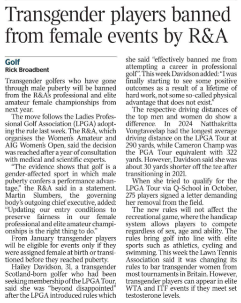 Transgender players banned from female events by R&A Golf Rick Broadbent Transgender golfers who have gone through male puberty will be banned from the R&A’s professional and elite amateur female championships from next year.  The move follows the Ladies Professional Golf Association (LPGA) adopting the rule last week. The R&A, which organises the Women’s Amateur and AIG Women’s Open, said the decision was reached after a year of consultation with medical and scientific experts.  “The evidence shows that golf is a gender-affected sport in which male puberty confers a performance advantage,” the R&A said in a statement.  Martin Slumbers, the governing body’s outgoing chief executive, added: “Updating our entry conditions to preserve fairness in our female professional and elite amateur championships is the right thing to do.”  From January transgender players will be eligible for events only if they were assigned female at birth or transitioned before they reached puberty.  Hailey Davidson, 31, a transgender Scotland-born golfer who had been seeking membership of the LPGA Tour, said she was “beyond disappointed” after the LPGA introduced rules which she said “effectively banned me from attempting a career in professional golf”. This week Davidson added: “I was finally starting to see some positive outcomes as a result of a lifetime of hard work, not some so-called physical advantage that does not exist.”  The respective driving distances of the top men and women do show a difference. In 2024 Natthakritta Vongtaveelap had the longest average driving distance on the LPGA Tour at 290 yards, while Cameron Champ was the PGA Tour equivalent with 322 yards. However, Davidson said she was about 30 yards shorter off the tee after transitioning in 2021.  When she tried to qualify for the LPGA Tour via Q-School in October, 275 players signed a letter demanding her removal from the field.  The new rules will not affect the recreational game, where the handicap system allows players to compete regardless of sex, age and ability. The rules bring golf into line with elite sports such as athletics, cycling and swimming. This week the Lawn Tennis Association said it was changing its rules to bar transgender women from most tournaments in Britain. However, transgender players can appear in elite WTA and ITF events if they meet set testosterone levels.