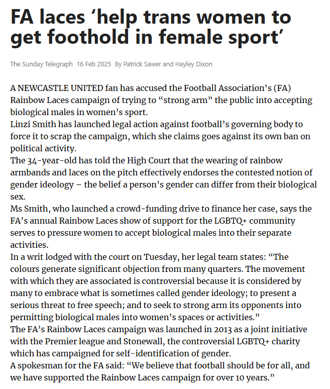 FA laces ‘help trans women to get foothold in female sport’ The Sunday Telegraph16 Feb 2025By Patrick Sawer and Hayley Dixon A NEWCASTLE UNITED fan has accused the Football Association’s (FA) Rainbow Laces campaign of trying to “strong arm” the public into accepting biological males in women’s sport.  Linzi Smith has launched legal action against football’s governing body to force it to scrap the campaign, which she claims goes against its own ban on political activity.  The 34-year-old has told the High Court that the wearing of rainbow armbands and laces on the pitch effectively endorses the contested notion of gender ideology – the belief a person’s gender can differ from their biological sex.  Ms Smith, who launched a crowd-funding drive to finance her case, says the FA’s annual Rainbow Laces show of support for the LGBTQ+ community serves to pressure women to accept biological males into their separate activities.  In a writ lodged with the court on Tuesday, her legal team states: “The colours generate significant objection from many quarters. The movement with which they are associated is controversial because it is considered by many to embrace what is sometimes called gender ideology; to present a serious threat to free speech; and to seek to strong arm its opponents into permitting biological males into women’s spaces or activities.”  The FA’s Rainbow Laces campaign was launched in 2013 as a joint initiative with the Premier league and Stonewall, the controversial LGBTQ+ charity which has campaigned for self-identification of gender.  A spokesman for the FA said: “We believe that football should be for all, and we have supported the Rainbow Laces campaign for over 10 years.”  Article Name:FA laces ‘help trans women to get foothold in female sport’ Publication:The Sunday Telegraph Author:By Patrick Sawer and Hayley Dixon Start Page:10 End Page:10