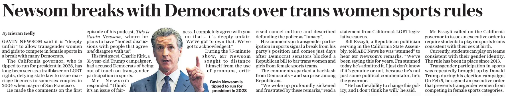 Newsom breaks with Democrats over trans women sports rules The Daily Telegraph - Saturday8 Mar 2025By Kieran Kelly Gavin Newsom, and This is  I completely agree with you on that… it’s deeply unfair. We’ve got to own that. We’ve got to acknowledge it.” During the 75-minute show, Mr Newsom sought to distance himself from the use of pronouns, criticised Gavin Newsom is tipped to run for president in 2028 GAVIN NEWSOM said it is “deeply unfair” to allow transgender women and girls to compete in female sports in a break with many Democrats.  The California governor, who is tipped to run for president in 2028, has long been seen as a trailblazer on LGBT rights, defying state law to issue marriage licences to same-sex couples in 2004 when mayor of San Francisco.  He made the comments on the first episode of his podcast,  where he plans to have “honest discussions with people that agree  disagree with us”.  His first guest, Charlie Kirk, a 31-year-old Trump campaigner, had accused Democrats of being out of touch on transgender participation in sports.  Mr Newsom responded: “I think it’s an issue of fairness. cancel culture and described defunding the police as “lunacy”.  His comments on transgender participation in sports signal a break from his party’s position and comes just days after Democrat senators blocked a Republican bill to bar trans women and girls from female sports teams.  The comments sparked a backlash from Democrats – and surprise among Republicans.  “We woke up profoundly sickened and frustrated by these remarks,” read a statement from California’s LGBT legislative caucus.  Bill Essayli, a Republican politician serving in the California State Assembly, told ABC News he was “stunned” to hear Mr Newsom’s remarks. “We’ve been saying this for years. I’m stunned today he’s admitted it. I just don’t know if it’s genuine or not, because he’s not just some political commentator, he’s the governor.  “He has the ability to change this policy, and I don’t think he will,” he said.  Mr Essayli called on the California governor to issue an executive order to require students to play on sports teams consistent with their sex at birth.  Currently, students can play on teams consistent with their gender identity. The rule has been in place since 2013.  Transgender participation in sports was repeatedly brought up by Donald Trump during his election campaign. On Feb 5, he signed an executive order that prevents transgender women from competing in female sports categories.  Article Name:Newsom breaks with Democrats over trans women sports rules Publication:The Daily Telegraph - Saturday Author:By Kieran Kelly Gavin Newsom, and This is Start Page:14 End Page:14