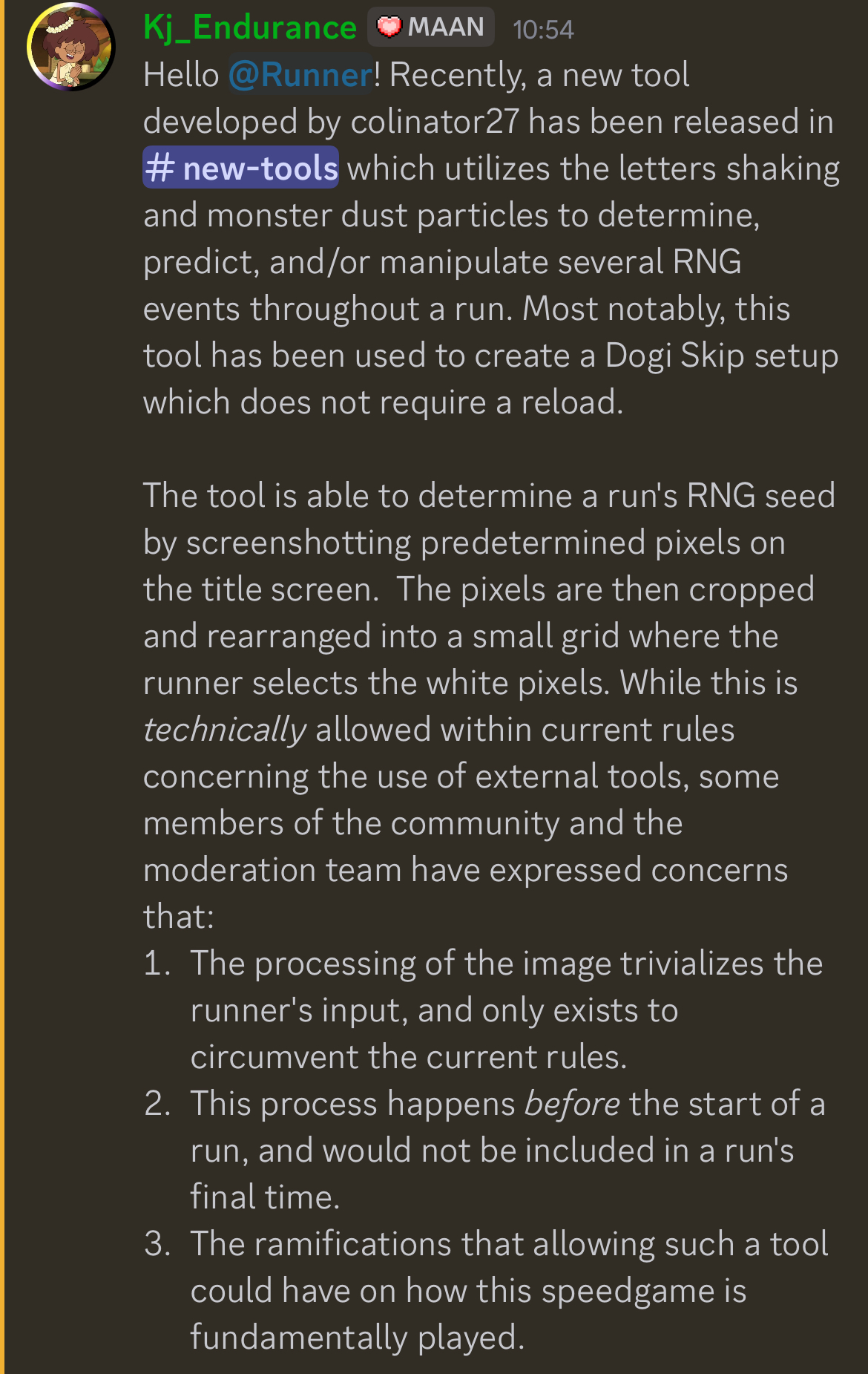 Hello @Runner! Recently, a new tool developed by colinator27 has been released in ⁠new-tools which utilizes the letters shaking and monster dust particles to determine, predict, and/or manipulate several RNG events throughout a run. Most notably, this tool has been used to create a Dogi Skip setup which does not require a reload.  The tool is able to determine a run's RNG seed by screenshotting predetermined pixels on the title screen.  The pixels are then cropped and rearranged into a small grid where the runner selects the white pixels. While this is technically allowed within current rules concerning the use of external tools, some members of the community and the moderation team have expressed concerns that: The processing of the image trivializes the runner's input, and only exists to circumvent the current rules. This process happens before the start of a run, and would not be included in a run's final time. The ramifications that allowing such a tool could have on how this speedgame is fundamentally played.