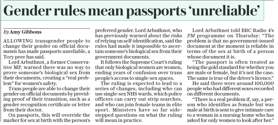 Gender rules mean passports ‘unreliable’ The Daily Telegraph - Saturday19 Apr 2025By Amy Gibbons ALLOWING transgender people to change their gender on official documents has made passports unreliable, a Tory peer has said. Lord Arbuthnot, a former Conservative MP, warned there was no way to prove someone’s biological sex from their documents, creating a “real problem” for women’s safety. Trans people are able to change their gender on official documents by providing proof of their transition, such as a gender recognition certificate or letter from their doctor. On passports, this will override the marker for sex at birth with the person’s preferred gender. Lord Arbuthnot, who has previously warned about the risks of relying on self-identification, said the rules had made it impossible to ascertain someone’s biological sex from their government documents. It follows the Supreme Court’s ruling that only biological women are women, ending years of confusion over trans people’s access to single-sex spaces. The ruling is expected to lead to a series of changes, including who can use single-sex NHS wards, which police officers can carry out strip searches, and who can join female teams in elite sport. Ministers have so far sidestepped questions on what the ruling will mean in practice. Lord Arbuthnot told BBC Radio 4’s PM programme on Thursday: “The problem is that no government-issued document at the moment is reliable in terms of the sex at birth of a person whose document it is. “The passport is often treated as being the gold standard for whether you are male or female, but it’s not the case. The same is true of the driver’s licence.” He said there were around 100,000 people who had different sexes recorded on different documents. “There is a real problem if, say, a person who identifies as female but was male at birth is sent to give intimate care to a woman in a nursing home who has asked for only women to look after her.” Article Name:Gender rules mean passports ‘unreliable’ Publication:The Daily Telegraph - Saturday Author:By Amy Gibbons Start Page:11 End Page:11