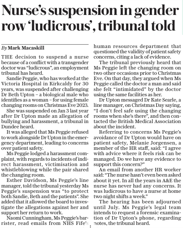 Nurse’s suspension in gender row ‘ludicrous’, tribunal told The Daily Telegraph - Saturday15 Feb 2025By Mark Macaskill THE decision to suspend a nurse because of a conflict with a transgender doctor was “ludicrous”, an employment tribunal has heard.  Sandie Peggie, who has worked at the Victoria Hospital in Kirkcaldy for 30 years, was suspended after challenging Dr Beth Upton – a biological male who identifies as a woman – for using female changing rooms on Christmas Eve 2023.  She was suspended on Jan 3 last year after Dr Upton made an allegation of bullying and harassment, a tribunal in Dundee heard.  It was alleged that Ms Peggie refused to work alongside Dr Upton in the emergency department, leading to concerns over patient safety.  Ms Peggie lodged a harassment complaint, with regards to incidents of indirect harassment, victimisation and whistleblowing while the pair shared the changing room.  Esther Davidson, Ms Peggie’s line manager, told the tribunal yesterday Ms Peggie’s suspension was “to protect both Sandie, Beth and the patients”. She added that it allowed the board to investigate the allegations against her and support her return to work.  Naomi Cunningham, Ms Peggie’s barrister, read emails from NHS Fife’s human resources department that questioned the validity of patient safety concerns, citing a lack of evidence.  The tribunal previously heard that Ms Peggie left the changing room on two other occasions prior to Christmas Eve. On that day, they argued when Ms Peggie called the doctor a man and said she felt “intimidated” by the doctor using the same facilities as her.  Dr Upton messaged Dr Kate Searle, a line manager, on Christmas Day saying, “I don’t feel safe using the changing rooms when she’s there”, and then contacted the British Medical Association about the incident.  Referring to concerns Ms Peggie’s avoidance of Dr Upton would have on patient safety, Melanie Jorgensen, a member of the HR staff, said: “I agree with advice where it feels risk can be managed. Do we have any evidence to support this concern?”  An email from another HR worker said: “The nurse hasn’t even been asked about it yet. In all the years in A&E the nurse has never had any concerns. It was ludicrous to have a nurse at home two night shifts a week.”  The hearing has been adjourned until July. Ms Peggie’s legal team intends to request a forensic examination of Dr Upton’s phone, regarding notes, the tribunal heard.  Article Name:Nurse’s suspension in gender row ‘ludicrous’, tribunal told Publication:The Daily Telegraph - Saturday Author:By Mark Macaskill Start Page:6 End Page:6