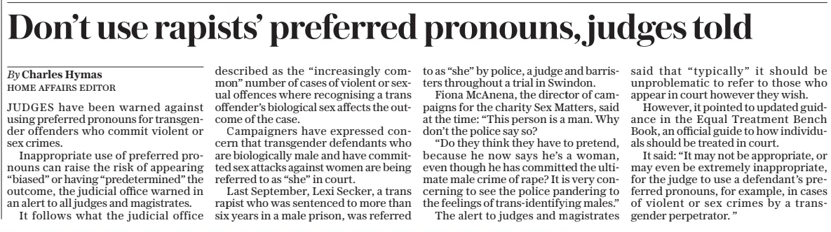 Don’t use rapists’ preferred pronouns, judges told The Daily Telegraph - Saturday12 Apr 2025By Charles Hymas HOME AFFAIRS EDITOR JUDGES have been warned against using preferred pronouns for transgender offenders who commit violent or sex crimes. Inappropriate use of preferred pronouns can raise the risk of appearing “biased” or having “predetermined” the outcome, the judicial office warned in an alert to all judges and magistrates. It follows what the judicial office described as the “increasingly common” number of cases of violent or sexual offences where recognising a trans offender’s biological sex affects the outcome of the case. Campaigners have expressed concern that transgender defendants who are biologically male and have committed sex attacks against women are being referred to as “she” in court. Last September, Lexi Secker, a trans rapist who was sentenced to more than six years in a male prison, was referred to as “she” by police, a judge and barristers throughout a trial in Swindon. Fiona McAnena, the director of campaigns for the charity Sex Matters, said at the time: “This person is a man. Why don’t the police say so? “Do they think they have to pretend, because he now says he’s a woman, even though he has committed the ultimate male crime of rape? It is very concerning to see the police pandering to the feelings of trans-identifying males.” The alert to judges and magistrates said that “typically” it should be unproblematic to refer to those who appear in court however they wish. However, it pointed to updated guidance in the Equal Treatment Bench Book, an official guide to how individuals should be treated in court. It said: “It may not be appropriate, or may even be extremely inappropriate, for the judge to use a defendant’s preferred pronouns, for example, in cases of violent or sex crimes by a transgender perpetrator. ” Article Name:Don’t use rapists’ preferred pronouns, judges told Publication:The Daily Telegraph - Saturday Author:By Charles Hymas HOME AFFAIRS EDITOR Start Page:11 End Page:11