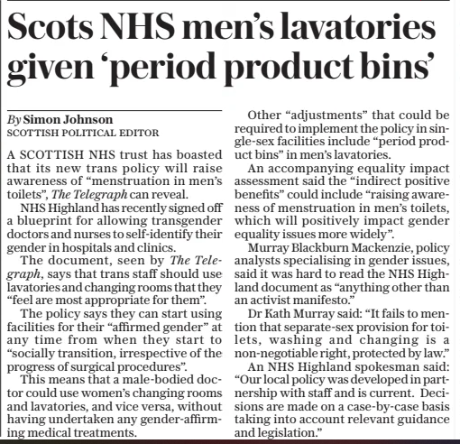 Scots NHS men’s lavatories given ‘period product bins’ The Daily Telegraph27 Mar 2025By Simon Johnson A SCOTTISH NHS trust has boasted that its new trans policy will raise awareness of “menstruation in men’s toilets”, The Telegraph can reveal. NHS Highland has recently signed off a blueprint for allowing transgender doctors and nurses to self-identify their gender in hospitals and clinics. The document, seen by The Telegraph, says that trans staff should use lavatories and changing rooms that they “feel are most appropriate for them”. The policy says they can start using facilities for their “affirmed gender” at any time from when they start to “socially transition, irrespective of the progress of surgical procedures”. This means that a male-bodied doctor could use women’s changing rooms and lavatories, and vice versa, without having undertaken any gender-affirming medical treatments. Other “adjustments” that could be required to implement the policy in single-sex facilities include “period product bins” in men’s lavatories. An accompanying equality impact assessment said the “indirect positive benefits” could include “raising awareness of menstruation in men’s toilets, which will positively impact gender equality issues more widely”. Murray Blackburn Mackenzie, policy analysts specialising in gender issues, said it was hard to read the NHS Highland document as “anything other than an activist manifesto.” Dr Kath Murray said: “It fails to mention that separate-sex provision for toilets, washing and changing is a non-negotiable right, protected by law.” An NHS Highland spokesman said: “Our local policy was developed in partnership with staff and is current. Decisions are made on a case-by-case basis taking into account relevant guidance and legislation.” Article Name:Scots NHS men’s lavatories given ‘period product bins’ Publication:The Daily Telegraph Author:By Simon Johnson Start Page:10 End Page:10