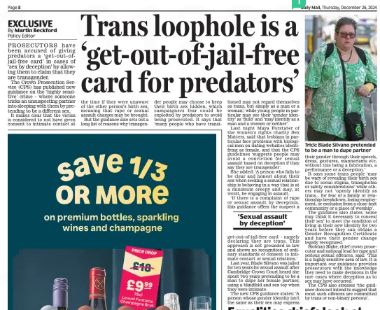 Trans loophole is a ‘get-out-of-jail-free card for predators’ Daily Mail26 Dec 2024By Martin Beckford Policy Editor PROSECUTORS have been accused of giving predators a ‘get-out-ofjail-free card’ in cases of ‘sex by deception’ by allowing them to claim that they are transgender.  The Crown Prosecution Service (CPS) has published new guidance on the ‘highly sensitive’ crime – where someone tricks an unsuspecting partner into sleeping with them by pretending to be a different sex.  It makes clear that the victim is considered to not have given consent to intimate contact at the time if they were unaware of the other person’s birth sex, meaning that rape or sexual assault charges may be brought.  But the guidance also sets out a long list of reasons why transgender people may choose to keep their birth sex hidden, which campaigners fear could be exploited by predators to avoid being prosecuted. It says that ‘many people who have transitioned may not regard themselves as trans, but simply as a man or a woman’, while young people in particular may see their ‘gender identity’ as ‘fluid’ and ‘may identify as a man and a women or neither’.  Last night Maya Forstater of the women’s rights charity Sex Matters, said that lesbians in particular face problems with biological men on dating websites identifying as female, and that the CPS guidelines ‘suggests people may avoid a conviction for sexual assault based on deception if they say they are transgender’.  She added: ‘A person who fails to be clear and honest about their sex when seeking a sexual relationship is behaving in a way that is at a minimum creepy and may, at worst, be engaging in assault.  ‘If there is a complaint of rape or sexual assault by deception, this guidance offers the suspect a  ‘Sexual assault by deception’  get-out-of-jail-free card – namely declaring they are trans. This approach is not grounded in law and shows no recognition of ordinary standards of consent to intimate contact or sexual relations.’  Last year, Blade Silvano was jailed for ten years for sexual assault after Cambridge Crown Court heard she spent two years pretending to be a man to dupe her female partner, using a blindfold and sex toy when they were intimate.  The new CPS guidance states: ‘A person whose gender identity isn’t the same as their sex may express their gender through their speech, dress, gestures, mannerisms etc, without this being a fabrication, a performance or a deception.’  It says some trans people ‘may be wary of revealing their birth sex due to social stigma, transphobia or safety considerations’ while others may not ‘openly identify as trans... for fear of a family or relationship breakdown, losing employment, or exclusion from a close-knit community or a place of worship’.  The guidance also states ‘some may think it necessary to conceal their sex’ to meet the condition of living in their new identity for two years before they can obtain a Gender Recognition Certificate and have their gender change legally recognised.  Siobhan Blake, chief crown prosecutor and national lead for rape and serious sexual offences, said: ‘This is a highly sensitive area of law. It is important our guidance provides prosecutors with the knowledge they need to make decisions in the rare cases where deception as to sex may have occurred.’  The CPS also stresses ‘the guidance does not intend to suggest that most such offences are committed by trans or non-binary persons’.  Article Name:Trans loophole is a ‘get-out-of-jail-free card for predators’ Publication:Daily Mail Author:By Martin Beckford Policy Editor Start Page:8 End Page:8