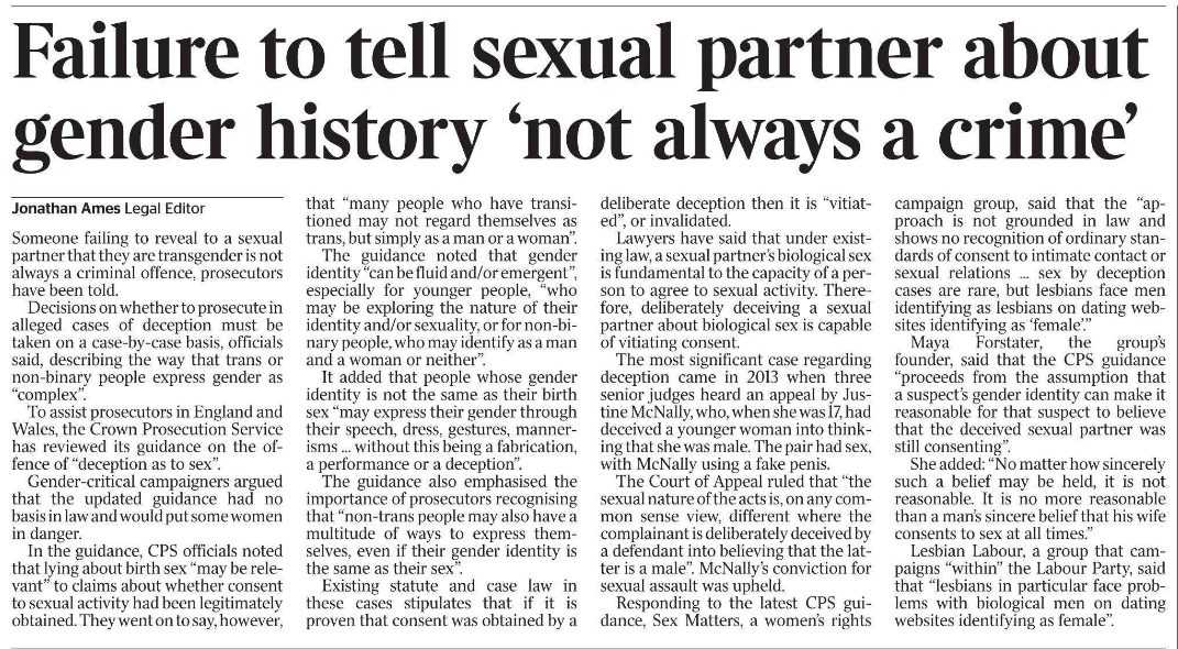 Failure to tell sexual partner about gender history ‘not always a crime’ Jonathan Ames - Legal Editor Someone failing to reveal to a sexual partner that they are transgender is not always a criminal offence, prosecutors have been told.  Decisions on whether to prosecute in alleged cases of deception must be taken on a case-by-case basis, officials said, describing the way that trans or non-binary people express gender as “complex”.  To assist prosecutors in England and Wales, the Crown Prosecution Service has reviewed its guidance on the offence of “deception as to sex”.  Gender-critical campaigners argued that the updated guidance had no basis in law and would put some women in danger.  In the guidance, CPS officials noted that lying about birth sex “may be relevant” to claims about whether consent to sexual activity had been legitimately obtained. They went on to say, however, that “many people who have transitioned may not regard themselves as trans, but simply as a man or a woman”.  The guidance noted that gender identity “can be fluid and/or emergent”, especially for younger people, “who may be exploring the nature of their identity and/or sexuality, or for non-binary people, who may identify as a man and a woman or neither”.  It added that people whose gender identity is not the same as their birth sex “may express their gender through their speech, dress, gestures, mannerisms ... without this being a fabrication, a performance or a deception”.  The guidance also emphasised the importance of prosecutors recognising that “non-trans people may also have a multitude of ways to express themselves, even if their gender identity is the same as their sex”.  Existing statute and case law in these cases stipulates that if it is proven that consent was obtained by a deliberate deception then it is “vitiated”, or invalidated.  Lawyers have said that under existing law, a sexual partner’s biological sex is fundamental to the capacity of a person to agree to sexual activity. Therefore, deliberately deceiving a sexual partner about biological sex is capable of vitiating consent.  The most significant case regarding deception came in 2013 when three senior judges heard an appeal by Justine McNally, who, when she was 17, had deceived a younger woman into thinking that she was male. The pair had sex, with McNally using a fake penis.  The Court of Appeal ruled that “the sexual nature of the acts is, on any common sense view, different where the complainant is deliberately deceived by a defendant into believing that the latter is a male”. McNally’s conviction for sexual assault was upheld.  Responding to the latest CPS guidance, Sex Matters, a women’s rights campaign group, said that the “approach is not grounded in law and shows no recognition of ordinary standards of consent to intimate contact or sexual relations ... sex by deception cases are rare, but lesbians face men identifying as lesbians on dating websites identifying as ‘female’.”  Maya Forstater, the group’s founder, said that the CPS guidance “proceeds from the assumption that a suspect’s gender identity can make it reasonable for that suspect to believe that the deceived sexual partner was still consenting”.  She added: “No matter how sincerely such a belief may be held, it is not reasonable. It is no more reasonable than a man’s sincere belief that his wife consents to sex at all times.”  Lesbian Labour, a group that campaigns “within” the Labour Party, said that “lesbians in particular face problems with biological men on dating websites identifying as female”.