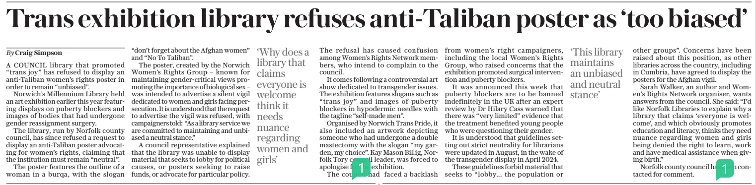Trans exhibition library refuses anti-taliban poster as ‘too biased’ The Daily Telegraph13 Dec 2024By Craig Simpson A COUNCIL library that promoted “trans joy” has refused to display an anti-taliban women’s rights poster in order to remain “unbiased”.  Norwich’s Millennium Library held an art exhibition earlier this year featuring displays on puberty blockers and images of bodies that had undergone gender reassignment surgery.  The library, run by Norfolk county council, has since refused a request to display an anti-taliban poster advocating for women’s rights, claiming that the institution must remain “neutral”.  The poster features the outline of a woman in a burqa, with the slogan “don’t forget about the Afghan women” and “No To Taliban”.  The poster, created by the Norwich Women’s Rights Group – known for maintaining gender-critical views promoting the importance of biological sex – was intended to advertise a silent vigil dedicated to women and girls facing persecution. It is understood that the request to advertise the vigil was refused, with campaigners told: “As a library service we are committed to maintaining and unbiased a neutral stance.”  A council representative explained that the library was unable to display material that seeks to lobby for political causes, or posters seeking to raise funds, or advocate for particular policy.  ‘Why does a library that claims everyone is welcome think it needs nuance regarding women and girls’  The refusal has caused confusion among Women’s Rights Network members, who intend to complain to the council.  It comes following a controversial art show dedicated to transgender issues. The exhibition features slogans such as “trans joy” and images of puberty blockers in hypodermic needles with the tagline “self-made men”.  Organised by Norwich Trans Pride, it also included an artwork depicting someone who had undergone a double mastectomy with the slogan “my garden, my choice”. Kay Mason Billig, Norfolk Tory council leader, was forced to apologise for the exhibition.  The council had faced a backlash from women’s right campaigners, including the local Women’s Rights Group, who raised concerns that the exhibition promoted surgical intervention and puberty blockers.  It was announced this week that puberty blockers are to be banned indefinitely in the UK after an expert review by Dr Hilary Cass warned that there was “very limited” evidence that the treatment benefited young people who were questioning their gender.  It is understood that guidelines setting out strict neutrality for librarians were updated in August, in the wake of the transgender display in April 2024.  These guidelines forbid material that seeks to “lobby... the population or  ‘This library maintains an unbiased and neutral stance’  other groups”. Concerns have been raised about this position, as other libraries across the country, including in Cumbria, have agreed to display the posters for the Afghan vigil.  Sarah Walker, an author and Women’s Rights Network organiser, wants answers from the council. She said: “I’d like Norfolk Libraries to explain why a library that claims ‘everyone is welcome’, and which obviously promotes education and literacy, thinks they need nuance regarding women and girls being denied the right to learn, work and have medical assistance when giving birth.”  Norfolk county council has been contacted for comment.  Article Name:Trans exhibition library refuses anti-taliban poster as ‘too biased’ Publication:The Daily Telegraph Author:By Craig Simpson Start Page:7 End Page:7