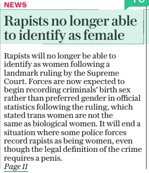 Rapists no longer able to identify as female Police forces expected to record sexual offenders by their sex and not preferred gender after court ruling The Daily Telegraph - Saturday19 Apr 2025By Martin Evans CRIME EDITOR Rapists will no longer be able to identify as women following a landmark ruling by the Supreme Court. Forces are now expected to begin recording criminals’ birth sex rather than preferred gender in official statistics following the ruling, which stated trans women are not the same as biological women. It will end a situation where some police forces record rapists as being women, even though the legal definition of the crime requires a penis. RAPISTS will no longer be able to identify as women following a landmark ruling by the Supreme Court. Forces are now expected to begin recording criminals’ birth sex rather than preferred gender in official crime statistics following the ruling, which stated trans women are not the same as biological women under equality laws. It will end a situation where some police forces record rapists as being women, even though the legal definition of the crime requires a penis. Campaigners, including gender critical police officers, have hailed the move as a victory for common sense and have said it will help restore public confidence in policing. Current guidance from the National Police Chiefs’ Council (NPCC) recommends forces ask suspects if they are “male”, “female” or “intersex”. But it goes on to state that: “Using the term ‘gender’ as a substitute for the term ‘sex’ is not appropriate as gender is not a protected characteristic. “Gender is a social construction relating to behaviours and attributes based on labels of masculinity and femininity.” However, not all forces follow the guidance and a recent report into the way public bodies collect data on sex and gender revealed that at least 12 police forces allowed rape suspects and other sexual offenders to self-declare their preferred gender identity. This means men arrested on suspicion of violent sexual attacks can self-identify as a woman and be recorded as such on official statistics. The records form part of the annual data requirement (ADR), submitted by every police force in England and Wales to the Home Office. Last year, in a change of policy, Police Scotland announced that rape suspects would no longer be able to self identify as female. It followed controversy over the case of Adam Graham who began identifying as a woman named Isla Bryson while awaiting trial accused of two rapes. After being convicted and jailed for eight years, Bryson was initially sent to a women’s prison, but he was subsequently moved following a public outcry. Following the scandal, the NPCC announced a review into the issue in England and Wales, but it has yet to report. Police sources who have examined the Supreme Court ruling in detail believe it will sweep away the current confusion around transgender sex offenders. David Spencer, head of crime and justice at the Policy Exchange, said it was time for policing to adopt a common sense approach. He said: “This week’s judgment by the UK Supreme Court shines a light on policies across the public sector. “An independent review this year found police forces do not consistently record the natal sex of alleged sex offenders – meaning suspected rapists may not be accurately recorded in police records. “This could have grave consequences for whether the police are able to effectively investigate sexual offences. “This is the sort of nonsense which leads to the public losing confidence in the police. “As Policy Exchange has repeatedly made clear – it is long past time for police chiefs to adopt a common-sense approach to their work.” A spokesman for the group SEEN UK, a network of serving officers who hold gender-critical beliefs, also welcomed the ruling and urged all forces to ensure full compliance with the Equality Act 2010, as clarified by the court. He said: “The police service is bound by a duty to uphold the law impartially and without fear or favour. That duty must not be compromised by political or ideological pressures. “The rights of women and girls, especially those enshrined in sex-based protections, are a matter of law, not preference. “The Supreme Court has now spoken with clarity. The responsibility to act in accordance with that ruling rests squarely with those entrusted to enforce the law.” Chief Constable Rachel Swann, chair of the National Police Chiefs’ Council’s diversity, equality and inclusion committee, said: “I welcome the clarity that the decision at the Supreme Court has provided and we will be reviewing our policies and procedures in accordance with the outcome. “We will need time to consider the full implications of the court’s decision, as will many other public bodies.” ‘It is long past time for police chiefs to adopt a common-sense approach to their work’ Article Name:Rapists no longer able to identify as female Publication:The Daily Telegraph - Saturday Author:By Martin Evans CRIME EDITOR Start Page:1 End Page:1
