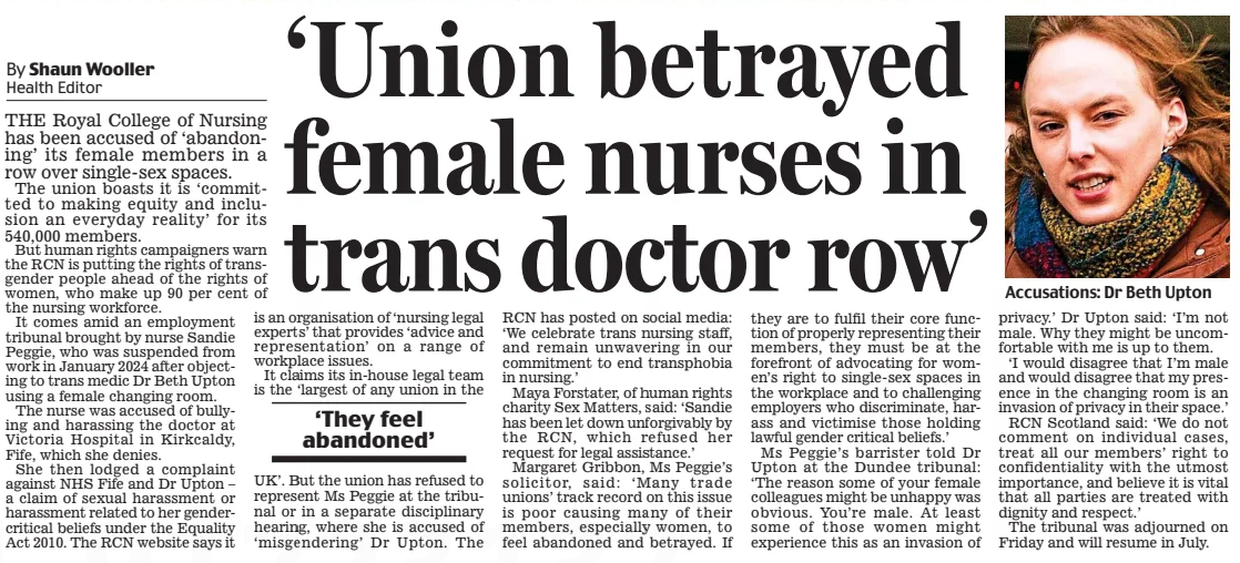 ‘Union betrayed female nurses in trans doctor row’ Daily Mail20 Feb 2025By Shaun Wooller Health Editor Accusations: Dr Beth Upton THE Royal College of Nursing has been accused of ‘abandoning’ its female members in a row over single-sex spaces. The union boasts it is ‘committed to making equity and inclusion an everyday reality’ for its 540,000 members. But human rights campaigners warn the RCN is putting the rights of transgender people ahead of the rights of women, who make up 90 per cent of the nursing workforce. It comes amid an employment tribunal brought by nurse Sandie Peggie, who was suspended from work in January 2024 after objecting to trans medic Dr Beth Upton using a female changing room. The nurse was accused of bullying and harassing the doctor at Victoria Hospital in Kirkcaldy, Fife, which she denies. She then lodged a complaint against NHS Fife and Dr Upton – a claim of sexual harassment or harassment related to her gender-critical beliefs under the Equality Act 2010. The RCN website says it is an organisation of ‘nursing legal experts’ that provides ‘advice and representation’ on a range of workplace issues. It claims its in-house legal team is the ‘largest of any union in the ‘They feel abandoned’ UK’. But the union has refused to represent Ms Peggie at the tribunal or in a separate disciplinary hearing, where she is accused of ‘misgendering’ Dr Upton. The RCN has posted on social media: ‘We celebrate trans nursing staff, and remain unwavering in our commitment to end transphobia in nursing.’ Maya Forstater, of human rights charity Sex Matters, said: ‘Sandie has been let down unforgivably by the RCN, which refused her request for legal assistance.’ Margaret Gribbon, Ms Peggie’s solicitor, said: ‘Many trade unions’ track record on this issue is poor causing many of their members, especially women, to feel abandoned and betrayed. If they are to fulfil their core function of properly representing their members, they must be at the forefront of advocating for women’s right to single-sex spaces in the workplace and to challenging employers who discriminate, harass and victimise those holding lawful gender critical beliefs.’ Ms Peggie’s barrister told Dr Upton at the Dundee tribunal: ‘The reason some of your female colleagues might be unhappy was obvious. You’re male. At least some of those women might experience this as an invasion of privacy.’ Dr Upton said: ‘I’m not male. Why they might be uncomfortable with me is up to them. ‘I would disagree that I’m male and would disagree that my presence in the changing room is an invasion of privacy in their space.’ RCN Scotland said: ‘We do not comment on individual cases, treat all our members’ right to confidentiality with the utmost importance, and believe it is vital that all parties are treated with dignity and respect.’ The tribunal was adjourned on Friday and will resume in July. Article Name:‘Union betrayed female nurses in trans doctor row’ Publication:Daily Mail Author:By Shaun Wooller Health Editor Start Page:19 End Page:19