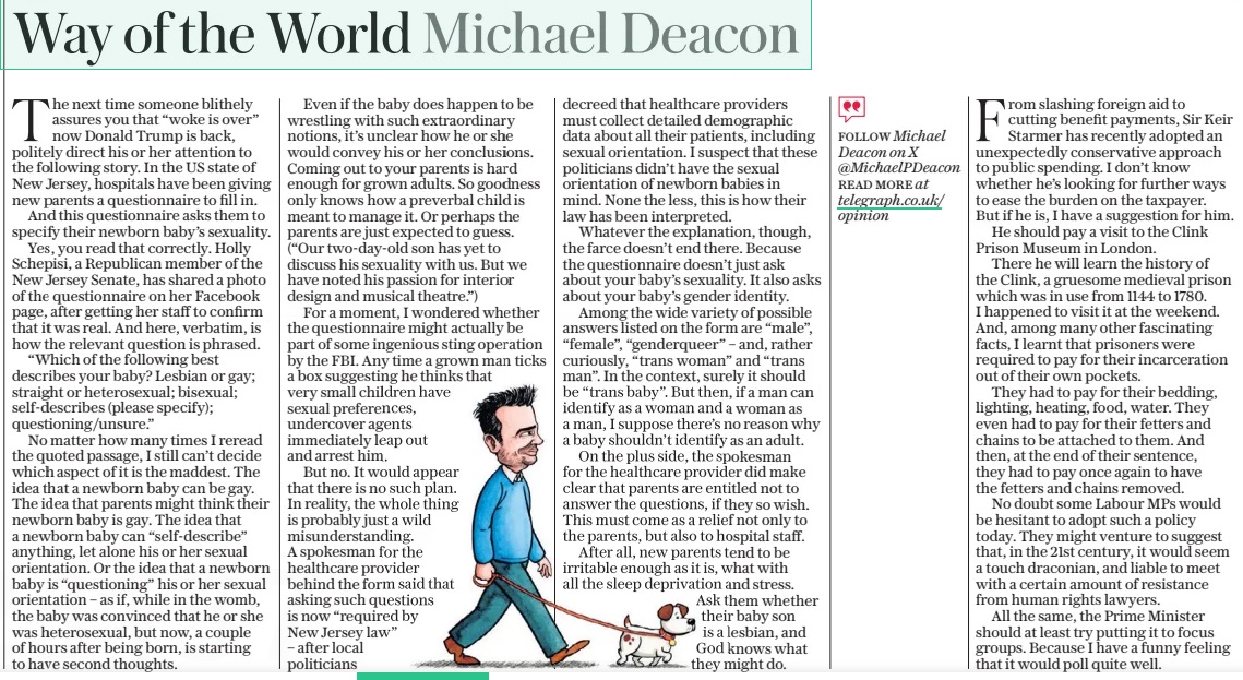 Way of the World Michael Deacon The Daily Telegraph18 Mar 2025FOLLOW Michael Deacon on X @Michaelpdeacon read More at telegraph.co.uk/ opinion The next time someone blithely assures you that “woke is over” now Donald Trump is back, politely direct his or her attention to the following story. In the US state of New Jersey, hospitals have been giving new parents a questionnaire to fill in. And this questionnaire asks them to specify their newborn baby’s sexuality. Yes, you read that correctly. Holly Schepisi, a Republican member of the New Jersey Senate, has shared a photo of the questionnaire on her Facebook page, after getting her staff to confirm that it was real. And here, verbatim, is how the relevant question is phrased. “Which of the following best describes your baby? Lesbian or gay; straight or heterosexual; bisexual; self-describes (please specify); questioning/unsure.” No matter how many times I reread the quoted passage, I still can’t decide which aspect of it is the maddest. The idea that a newborn baby can be gay. The idea that parents might think their newborn baby is gay. The idea that a newborn baby can “self-describe” anything, let alone his or her sexual orientation. Or the idea that a newborn baby is “questioning” his or her sexual orientation – as if, while in the womb, the baby was convinced that he or she was heterosexual, but now, a couple of hours after being born, is starting to have second thoughts. Even if the baby does happen to be wrestling with such extraordinary notions, it’s unclear how he or she would convey his or her conclusions. Coming out to your parents is hard enough for grown adults. So goodness only knows how a preverbal child is meant to manage it. Or perhaps the parents are just expected to guess. (“Our two-day-old son has yet to discuss his sexuality with us. But we have noted his passion for interior design and musical theatre.”) For a moment, I wondered whether the questionnaire might actually be part of some ingenious sting operation by the FBI. Any time a grown man ticks a box suggesting he thinks that very small children have sexual preferences, undercover agents immediately leap out and arrest him. But no. It would appear that there is no such plan. In reality, the whole thing is probably just a wild misunderstanding. A spokesman for the healthcare provider behind the form said that asking such questions is now “required by New Jersey law” – after local politicians decreed that healthcare providers must collect detailed demographic data about all their patients, including sexual orientation. I suspect that these politicians didn’t have the sexual orientation of newborn babies in mind. None the less, this is how their law has been interpreted. Whatever the explanation, though, the farce doesn’t end there. Because the questionnaire doesn’t just ask about your baby’s sexuality. It also asks about your baby’s gender identity. Among the wide variety of possible answers listed on the form are “male”, “female”, “genderqueer” – and, rather curiously, “trans woman” and “trans man”. In the context, surely it should be “trans baby”. But then, if a man can identify as a woman and a woman as a man, I suppose there’s no reason why a baby shouldn’t identify as an adult. On the plus side, the spokesman for the healthcare provider did make clear that parents are entitled not to answer the questions, if they so wish. This must come as a relief not only to the parents, but also to hospital staff. After all, new parents tend to be irritable enough as it is, what with all the sleep deprivation and stress. Ask them whether their baby son is a lesbian, and God knows what they might do. From slashing foreign aid to cutting benefit payments, Sir Keir Starmer has recently adopted an unexpectedly conservative approach to public spending. I don’t know whether he’s looking for further ways to ease the burden on the taxpayer. But if he is, I have a suggestion for him. He should pay a visit to the Clink Prison Museum in London. There he will learn the history of the Clink, a gruesome medieval prison which was in use from 1144 to 1780. I happened to visit it at the weekend. And, among many other fascinating facts, I learnt that prisoners were required to pay for their incarceration out of their own pockets. They had to pay for their bedding, lighting, heating, food, water. They even had to pay for their fetters and chains to be attached to them. And then, at the end of their sentence, they had to pay once again to have the fetters and chains removed. No doubt some Labour MPS would be hesitant to adopt such a policy today. They might venture to suggest that, in the 21st century, it would seem a touch draconian, and liable to meet with a certain amount of resistance from human rights lawyers. All the same, the Prime Minister should at least try putting it to focus groups. Because I have a funny feeling that it would poll quite well. Article Name:Way of the World Michael Deacon Publication:The Daily Telegraph Author:FOLLOW Michael Deacon on X @Michaelpdeacon read More at telegraph.co.uk/ opinion Start Page:16 End Page:16