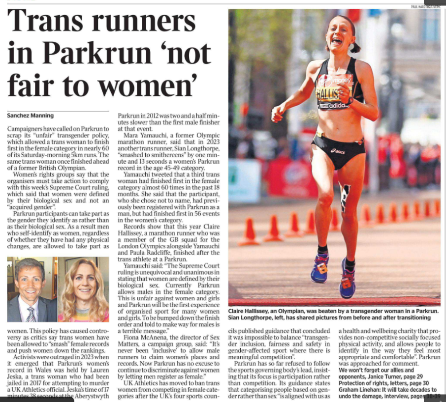 Trans runners in Parkrun ‘not fair to women’ Sanchez Manning Claire Hallissey, an Olympian, was beaten by a transgender woman in a Parkrun. Next image › Campaigners have called on Parkrun to scrap its “unfair” transgender policy, which allowed a trans woman to finish first in the female category in nearly 60 of its Saturday-morning 5km runs. The same trans woman once finished ahead of a former British Olympian. Women’s rights groups say that the organisers must take action to comply with this week’s Supreme Court ruling, which said that women were defined by their biological sex and not an “acquired gender”. Parkrun participants can take part as the gender they identify as rather than as their biological sex. As a result men who self-identify as women, regardless of whether they have had any physical changes, are allowed to take part as women. This policy has caused controversy as critics say trans women have been allowed to “smash” female records and push women down the rankings. Activists were outraged in 2023 when it emerged that Parkrun’s women’s record in Wales was held by Lauren Jeska, a trans woman who had been jailed in 2017 for attempting to murder a UK Athletics official. Jeska’s time of 17 minutes 38 seconds at the Aberystwyth Parkrun in 2012 was two and a half minutes slower than the first male finisher at that event. Mara Yamauchi, a former Olympic marathon runner, said that in 2023 another trans runner, Sian Longthorpe, “smashed to smithereens” by one minute and 13 seconds a women’s Parkrun record in the age 45-49 category. Yamauchi tweeted that a third trans woman had finished first in the female category almost 60 times in the past 18 months. She said that the participant, who she chose not to name, had previously been registered with Parkrun as a man, but had finished first in 56 events in the women’s category. Records show that this year Claire Hallissey, a marathon runner who was a member of the GB squad for the London Olympics alongside Yamauchi and Paula Radcliffe, finished after the trans athlete at a Parkrun. Yamauchi said: “The Supreme Court ruling is unequivocal and unanimous in stating that women are defined by their biological sex. Currently Parkrun allows males in the female category. This is unfair against women and girls and Parkrun will be the first experience of organised sport for many women and girls. To be bumped down the finish order and told to make way for males is a terrible message.” Fiona McAnena, the director of Sex Matters, a campaign group, said: “It’s never been ‘inclusive’ to allow male runners to claim women’s places and records. Now Parkrun has no excuse to continue to discriminate against women by letting men register as female.” UK Athletics has moved to ban trans women from competing in female categories after the UK’s four sports councils published guidance that concluded it was impossible to balance “transgender inclusion, fairness and safety in gender-affected sport where there is meaningful competition”. Parkrun has so far refused to follow the sports governing body’s lead, insisting that its focus is participation rather than competition. Its guidance states that categorising people based on gender rather than sex “is aligned with us as a health and wellbeing charity that provides non-competitive socially focused physical activity, and allows people to identify in the way they feel most appropriate and comfortable”. Parkrun was approached for comment.
