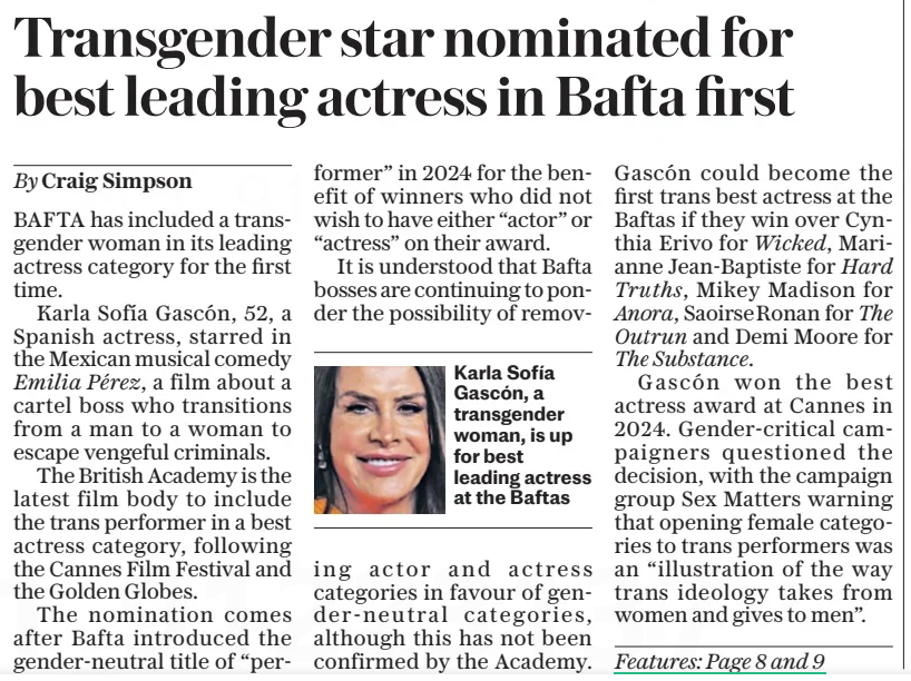 Transgender star nominated for best leading actress in Bafta first The Daily Telegraph16 Jan 2025By Craig Simpson  Karla Sofía Gascón, a transgender woman, is up for best leading actress at the Baftas BAFTA has included a transgender woman in its leading actress category for the first time.  Karla Sofía Gascón, 52, a Spanish actress, starred in the Mexican musical comedy Emilia Pérez, a film about a cartel boss who transitions from a man to a woman to escape vengeful criminals.  The British Academy is the latest film body to include the trans performer in a best actress category, following the Cannes Film Festival and the Golden Globes.  The nomination comes after Bafta introduced the gender-neutral title of “performer” in 2024 for the benefit of winners who did not wish to have either “actor” or “actress” on their award.  It is understood that Bafta bosses are continuing to ponder the possibility of removing actor and actress categories in favour of gender-neutral categories, although this has not been confirmed by the Academy.  Gascón could become the first trans best actress at the Baftas if they win over Cynthia Erivo for Wicked, Marianne Jean-baptiste for Hard Truths, Mikey Madison for Anora, Saoirseronan for The Outrun and Demi Moore for The Substance.  Gascón won the best actress award at Cannes in 2024. Gender-critical campaigners questioned the decision, with the campaign group Sex Matters warning that opening female categories to trans performers was an “illustration of the way trans ideology takes from women and gives to men”.  Article Name:Transgender star nominated for best leading actress in Bafta first Publication:The Daily Telegraph Author:By Craig Simpson Start Page:3 End Page:3
