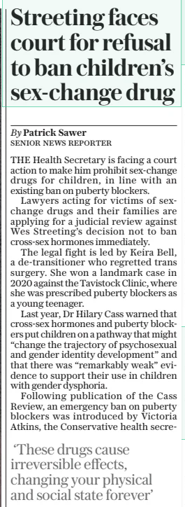 Streeting faces court for refusal to ban children’s sex-change drug The Daily Telegraph31 Jan 2025By Patrick Sawer SENIOR NEWS REPORTER THE Health Secretary is facing a court action to make him prohibit sex-change drugs for children, in line with an existing ban on puberty blockers.  Lawyers acting for victims of sexchange drugs and their families are applying for a judicial review against Wes Streeting’s decision not to ban cross-sex hormones immediately.  The legal fight is led by Keira Bell, a de-transitioner who regretted trans surgery. She won a landmark case in 2020 against the Tavistock Clinic, where she was prescribed puberty blockers as a young teenager.  Last year, Dr Hilary Cass warned that cross-sex hormones and puberty blockers put children on a pathway that might “change the trajectory of psychosexual and gender identity development” and that there was “remarkably weak” evidence to support their use in children with gender dysphoria.  Following publication of the Cass Review, an emergency ban on puberty blockers was introduced by Victoria Atkins, the Conservative health secretary  ‘These drugs cause irreversible effects, changing your physical and social state forever’  at the time, restricting their sale or supply to under-18s. In December last year, Mr Streeting made the ban permanent, but did not extend it to cross-sex hormones.  The court action argues that sexchange drugs issued to 16 to 18-year olds pose an “irreversible” and “unacceptable” risk to the health of thousands of vulnerable children suffering from gender dysphoria.  Cross-sex hormones change the physical sexual characteristics of a person, while puberty blockers delay the onset of puberty by suppressing the release of hormones.  The NHS has warned providers to be “extremely cautious” when considering whether to issue cross-sex hormones to children, because of side effects.  Ms Bell said: “I was prescribed crosssex hormones at the age of 17 whilst in a vulnerable state, struggling with a multitude of issues including my sexuality and repressed trauma. These drugs warp your being and, particularly for women, cause irreversible effects, changing your physical and social state forever.”  A Department of Health and Social Care spokesman said: “We welcome the additional safeguards that NHS England is putting in place, as recommended by Dr Cass, NHS England said it had amended its clinical commissioning policy. A national multi-disciplinary team will review all referrals of young people for cross-sex hormones.  Article Name:Streeting faces court for refusal to ban children’s sex-change drug Publication:The Daily Telegraph Author:By Patrick Sawer SENIOR NEWS REPORTER Start Page:8 End Page:8