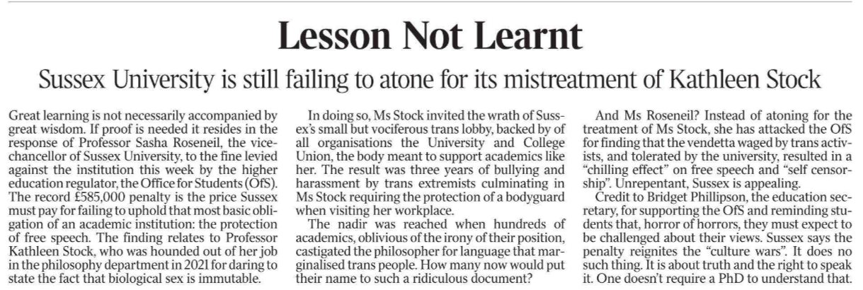 Lesson Not Learnt Sussex University is still failing to atone for its mistreatment of Kathleen Stock Great learning is not necessarily accompanied by great wisdom. If proof is needed it resides in the response of Professor Sasha Roseneil, the vicechancellor of Sussex University, to the fine levied against the institution this week by the higher education regulator, the Office for Students (OfS). The record £585,000 penalty is the price Sussex must pay for failing to uphold that most basic obligation of an academic institution: the protection of free speech. The finding relates to Professor Kathleen Stock, who was hounded out of her job in the philosophy department in 2021 for daring to state the fact that biological sex is immutable. In doing so, Ms Stock invited the wrath of Sussex’s small but vociferous trans lobby, backed by of all organisations the University and College Union, the body meant to support academics like her. The result was three years of bullying and harassment by trans extremists culminating in Ms Stock requiring the protection of a bodyguard when visiting her workplace. The nadir was reached when hundreds of academics, oblivious of the irony of their position, castigated the philosopher for language that marginalised trans people. How many now would put their name to such a ridiculous document? And Ms Roseneil? Instead of atoning for the treatment of Ms Stock, she has attacked the OfS for finding that the vendetta waged by trans activists, and tolerated by the university, resulted in a “chilling effect” on free speech and “self censorship”. Unrepentant, Sussex is appealing. Credit to Bridget Phillipson, the education secretary, for supporting the OfS and reminding students that, horror of horrors, they must expect to be challenged about their views. Sussex says the penalty reignites the “culture wars”. It does no such thing. It is about truth and the right to speak it. One doesn’t require a PhD to understand that.
