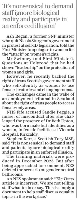 ‘It’s nonsensical to demand staff ignore biological reality and participate in an enforced illusion’  Ash Regan, a former SNP minister who quit Nicola Sturgeon’s government in protest at self-id legislation, told the First Minister to apologise to women for the “attack” on women’s rights.  Mr Swinney told First Minister’s Questions at Holyrood that he had shown “leadership” on the protection of women and girls.  However, he recently backed the right of trans Scottish government staff who self-identify as women to use female lavatories and changing rooms.  The exchanges came in the wake of an employment tribunal in Scotland about the right of trans people to access female-only areas.  NHS Fife accused Sandie Peggie, a nurse, of misconduct after she challenged the presence of Dr Beth Upton, who was born male but identifies as a woman, in female facilities at Victoria Hospital, Kirkcaldy.  Stephen Kerr, a Scottish Tory MSP, said “It is nonsensical to demand staff and patients ignore biological reality and participate in an enforced illusion.  The training materials were produced in December 2023. But after being approached for comment, NES deleted the scenario on gender neutral bathrooms.  An NES spokesman said: “The Times article is incorrect. We are not telling staff what to do or say. This is simply a document to help staff discuss equality topics in the workplace.”