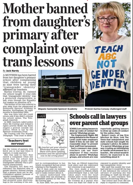 Mother banned from daughter’s primary af ter complaint over trans lessons Daily Mail14 Apr 2025By Jack Hardy Dispute: Sunnyside Spencer Academy A MOTHER has been barred from her daughter’s primary school after complaining that children as young as nine were having their ‘transgender identity’ affirmed by teachers. Karina Conway, 42, claimed the school taught 11-year-olds that ‘transgender identity’ was a protected characteristic in law, even though the Equality Act makes no mention of it. The mother of two was ordered to stay away from the playground at Sunnyside Spencer Academy in Beeston, Nottingham, for eight months in September 2024. She was then told she could return only if she didn’t criticise the school online, The Telegraph reported. In 2023, teachers called police when Ms Conway and women’s rights activist Kellie-Jay Keen staged a protest outside the school, which is run by the Spencer Academies Trust. Ms Conway told The Sunday Telegraph: ‘This trust is silencing ‘Teachers feel nervous’ the voices of parents who know sex is real and when it matters, it really matters.’ She was said to have first raised a complaint when she learnt that the school had allegedly taught pupils that transgender identity was a protected characteristic. The Equality Act does not reference the disputed idea of gender identity, instead stating that a person must not be discriminated against because of ‘gender reassignment’. Ms Conway claimed the school had accepted some shortcomings in the teaching of the subject in correspondence to her, which recognised factual errors relating to the Equality Act. But it then said its lawyers would get involved if she continued to make contact about it. ‘I cannot understand why they think they can attempt to intimidate parents in this way,’ Ms Conway said. In June 2023, the year before the ban, an Ofsted inspection took place and she expressed her concerns to an inspector. She then made a subject access request to Ofsted, which acknowledged that a call had taken place with the head teacher prior to the inspection in which the school described Ms Conway as a parent who ‘does not want her child to be exposed to gender identity and has transphobic views’. She said this month the trust had told her it would lift the ban if she informed the school in advance of anything she was attending so ‘staff can feel prepared’. It said teachers ‘feel nervous interacting with you’. The school and trust did not reply to requests to comment. Article Name:Mother banned from daughter’s primary af ter complaint over trans lessons Publication:Daily Mail Author:By Jack Hardy Start Page:23 End Page:23