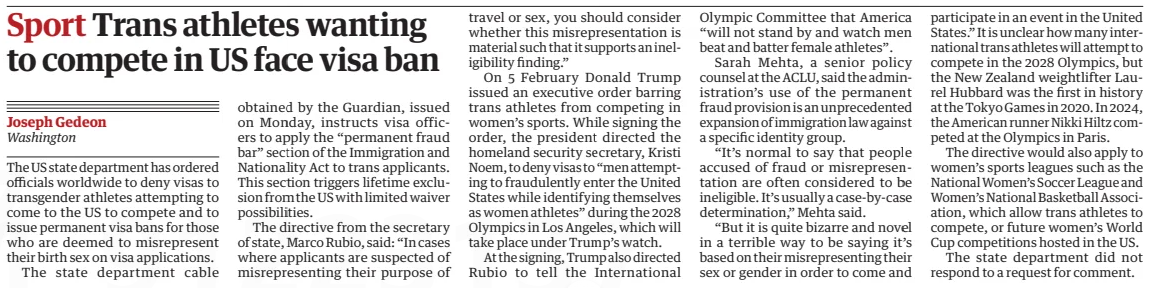 Sport Trans athletes wanting to compete in US face visa ban The Guardian26 Feb 2025Joseph Gedeon Washington The US state department has ordered officials worldwide to deny visas to transgender athletes attempting to come to the US to compete and to issue permanent visa bans for those who are deemed to misrepresent their birth sex on visa applications. The state department cable obtained by the Guardian, issued on Monday, instructs visa officers to apply the “permanent fraud bar” section of the Immigration and Nationality Act to trans applicants. This section triggers lifetime exclusion from the US with limited waiver possibilities. The directive from the secretary of state, Marco Rubio, said: “In cases where applicants are suspected of misrepresenting their purpose of travel or sex, you should consider whether this misrepresentation is material such that it supports an ineligibility finding.” On 5 February Donald Trump issued an executive order barring trans athletes from competing in women’s sports. While signing the order, the president directed the homeland security secretary, Kristi Noem, to deny visas to “men attempting to fraudulently enter the United States while identifying themselves as women athletes” during the 2028 Olympics in Los Angeles, which will take place under Trump’s watch. At the signing, Trump also directed Rubio to tell the International Olympic Committee that America “will not stand by and watch men beat and batter female athletes”. Sarah Mehta, a senior policy counsel at the ACLU, said the administration’s use of the permanent fraud provision is an unprecedented expansion of immigration law against a specific identity group. “It’s normal to say that people accused of fraud or misrepresentation are often considered to be ineligible. It’s usually a case-by-case determination,” Mehta said. “But it is quite bizarre and novel in a terrible way to be saying it’s based on their misrepresenting their sex or gender in order to come and participate in an event in the United States.” It is unclear how many international trans athletes will attempt to compete in the 2028 Olympics, but the New Zealand weightlifter Laurel Hubbard was the first in history at the Tokyo Games in 2020. In 2024, the American runner Nikki Hiltz competed at the Olympics in Paris. The directive would also apply to women’s sports leagues such as the National Women’s Soccer League and Women’s National Basketball Association, which allow trans athletes to compete, or future women’s World Cup competitions hosted in the US. The state department did not respond to a request for comment. Article Name:Sport Trans athletes wanting to compete in US face visa ban Publication:The Guardian Author:Joseph Gedeon Washington Start Page:30 End Page:30