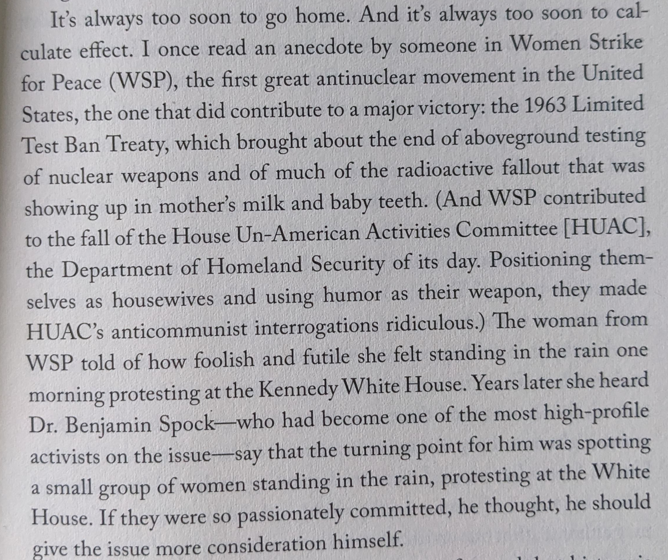It's always too soon to go home. And it's always too soon to calculate effect. I once read an anecdote by someone in Women Strike for Peace (WSP), the first great antinuclear movement in the United States, the one that did contribute to a major victory: the 1963 Limited Test Ban Treaty, which brought about the end of aboveground testing of nuclear weapons and of much of the radioactive fallout that was showing up in mother's milk and baby teeth. (And WSP contributed to the fall of the House Un-American Activities Committee [HUAC], the Department of Homeland Security of its day. Positioning them- selves as housewives and using humor as their weapon, they made HUAC's anticommunist interrogations ridiculous.) The woman from WSP told of how foolish and futile she felt standing in the rain one morning protesting at the Kennedy White House. Years later she heard Dr. Benjamin Spock-who had become one of the most high-profile activists on the issue-say that the turning point for him was spotting a small group of women standing in the rain, protesting at the White House. If they were so passionately committed, he thought, he should give the issue more consideration himself. (From Rebecca Solnit's HOPE IN THE DARK, p.3)