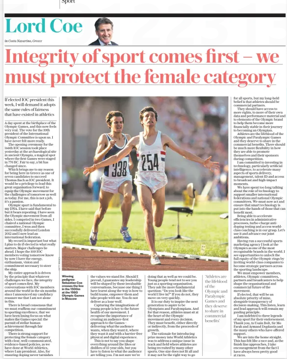 Integrity of sport comes first – we must protect the female category If elected IOC president this week, I will demand it adopts the same rules of fairness that have existed in athletics The Daily Telegraph19 Mar 2025Lord Coe in Costa Navarino, Greece Winning pedigree: Sebastian Coe crosses the line in the 1500m at the 1980 Olympic Games in Moscow A day spent at the birthplace of the Olympic Games, and this now feels very real. The vote for the 10th president of the International Olympic Committee is upon us. I have never felt more ready. The opening ceremony for the 144th IOC session took place yesterday at the archaeological site in ancient Olympia, a magical spot where the first Games were staged in 776 BC. Fair to say, a bit has changed since. Which brings me to my reason for being here in Greece as one of seven candidates to succeed Thomas Bach as IOC president. It would be a privilege to lead this great organisation forward; to equip the Olympic movement for the challenges of tomorrow as well as today. For me, this is not a job, it’s a passion. Olympic sport is fundamental to my DNA. I have said that before but it bears repeating. I have seen the Olympic movement from all sides. I competed in two Games, I chaired a national Olympic committee, I won and then successfully delivered London 2012 and I now lead an international federation. My record is important but what I plan to do if elected is what really matters. Major challenges lie ahead. I hope the 109 IOC members voting tomorrow know by now I have the energy, enthusiasm, vision and commitment necessary to steer the ship. My entire approach is driven by the principle that whatever challenges we face, the integrity of sport comes first. My conversations with IOC members around the world in the six months since I announced my candidacy reassure me that I am not alone in this. There is broad consensus that we must reaffirm our commitment to sporting excellence, that we have been losing focus on what makes the Games special: the pursuit of stellar human achievement through fair competition. There is strong support for protecting the female category with clear, well-communicated, evidence-based policies, as we have done at World Athletics, where I am president. Also, for ensuring doping never tarnishes the values we stand for. Should I prevail, I guarantee my leadership will be shaped by these invaluable conversations, because one thing I have learnt along the way is how to build teams, empower them and take people with me. You do not deliver as a lone wolf. Capturing the imaginations of young people is key to the future health of our movement. I recognise the importance of creating an audience-first approach to the Games – delivering what the audience wants, when they want it, where they want it and with a barrier-free physical and digital experience. This is not to say you shape everything around the likes or dislikes of 15-year olds, but you have to listen to what the audience are telling you. I’m not sure we’re doing that as well as we could be. Young people tend not to see you just as a sporting organisation. They ask the more fundamental question: “Do you look like the world I live in?” If you do not, they move on very quickly. It is our duty to inspire the next generation to aspire to be Olympians and Paralympians. And for that reason, athletes must sit at the heart of the Olympic movement and every decision. They must benefit, either directly or indirectly, from the proceeds of growth. The rationale for introducing prize money into World Athletics was to address a unique issue in track and field where athletes are being recruited by many other sports. One size does not fit all and it may not be the right way to go ‘Athletes are the lifeblood of the Olympic and Paralympic Games and they deserve to share in commercial benefits’ for all sports, but my long-held belief is that athletes should be commercial partners. They should have access to more rights, to more of their own data and performance material and to elements of the Olympic brand to help them become more financially stable in their journey to becoming an Olympian. Athletes are the lifeblood of the Olympic and Paralympic Games and they deserve to share in the commercial benefits. There should be much more flexibility in how they are able to promote themselves and their sponsors during competition. I am committed to investing in technology, particularly artificial intelligence, to accelerate many aspects of sports delivery, management, talent ID and access to broadcast and high-impact moments. We have spent too long talking about the role of technology to support smaller international federations and national Olympic committees. We must now act and ensure that smart technology is put into the hands of those that can benefit most. Being able to accelerate efficiencies in administrative processes, turbo-charge antidoping testing and access worldclass coaching is in our grasp. Let’s use it and advance our joint ambitions. Having run a successful sports marketing agency I look at the Olympics as one of the most recognisable brands in the world. I see opportunities to unlock the full equity of the Olympic rings by inviting world-class companies to become strategic partners across the sporting landscape. We must empower members, athletes, Olympic committees, partners and broadcasters to help shape the organisational and commercial future of the movement. If elected, that will be an absolute priority of mine, alongside transparency of decision-making. This listen, learn and lead approach will remain my guiding principle. I am indebted to three legends of my sport for their endorsement. Thank you, to Usain Bolt, Sir Mo Farah and Armand Duplantis and the many others who have offered support. We are into the home straight. This has felt like a race and, as the finish line approaches, I take encouragement from the fact I have always been pretty good at races. Article Name:Integrity of sport comes first – we must protect the female category Publication:The Daily Telegraph Author:Lord Coe in Costa Navarino, Greece Start Page:12 End Page:12