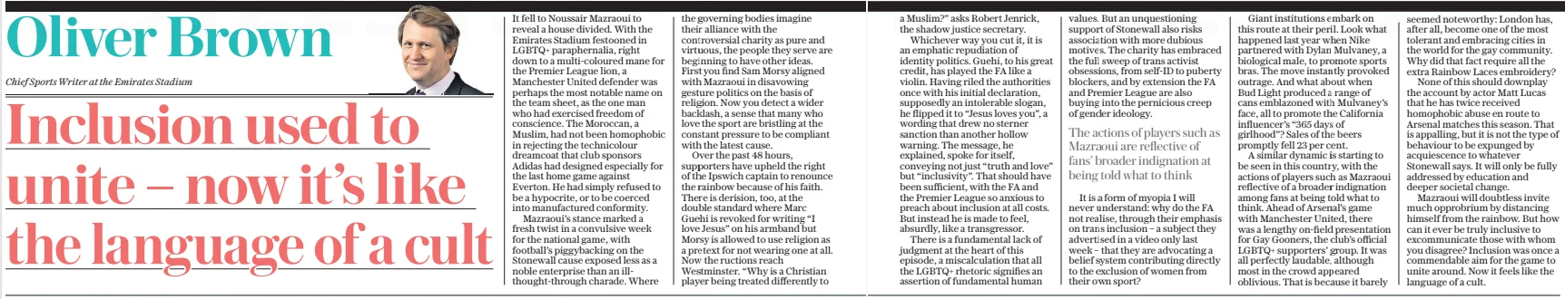 Inclusion used to unite – now it’s like the language of a cult The Daily Telegraph5 Dec 2024Oliver Brown Chief Sports Writer at the Emirates Stadium  It fell to Noussair Mazraoui to reveal a house divided. With the Emirates Stadium festooned in LGBTQ+ paraphernalia, right down to a multi-coloured mane for the Premier League lion, a Manchester United defender was perhaps the most notable name on the team sheet, as the one man who had exercised freedom of conscience. The Moroccan, a Muslim, had not been homophobic in rejecting the technicolour dreamcoat that club sponsors Adidas had designed especially for the last home game against Everton. He had simply refused to be a hypocrite, or to be coerced into manufactured conformity.  Mazraoui’s stance marked a fresh twist in a convulsive week for the national game, with football’s piggybacking on the Stonewall cause exposed less as a noble enterprise than an illthought-through charade. Where the governing bodies imagine their alliance with the controversial charity as pure and virtuous, the people they serve are beginning to have other ideas. First you find Sam Morsy aligned with Mazraoui in disavowing gesture politics on the basis of religion. Now you detect a wider backlash, a sense that many who love the sport are bristling at the constant pressure to be compliant with the latest cause.  Over the past 48 hours, supporters have upheld the right of the Ipswich captain to renounce the rainbow because of his faith. There is derision, too, at the double standard where Marc Guehi is revoked for writing “I love Jesus” on his armband but Morsy is allowed to use religion as a pretext for not wearing one at all. Now the ructions reach Westminster. “Why is a Christian player being treated differently to  a Muslim?” asks Robert Jenrick, the shadow justice secretary.  Whichever way you cut it, it is an emphatic repudiation of identity politics. Guehi, to his great credit, has played the FA like a violin. Having riled the authorities once with his initial declaration, supposedly an intolerable slogan, he flipped it to “Jesus loves you”, a wording that drew no sterner sanction than another hollow warning. The message, he explained, spoke for itself, conveying not just “truth and love” but “inclusivity”. That should have been sufficient, with the FA and the Premier League so anxious to preach about inclusion at all costs. But instead he is made to feel, absurdly, like a transgressor.  There is a fundamental lack of judgment at the heart of this episode, a miscalculation that all the LGBTQ+ rhetoric signifies an assertion of fundamental human values. But an unquestioning support of Stonewall also risks association with more dubious motives. The charity has embraced the full sweep of trans activist obsessions, from self-id to puberty blockers, and by extension the FA and Premier League are also buying into the pernicious creep of gender ideology.  The actions of players such as Mazraoui are reflective of fans’ broader indignation at being told what to think  It is a form of myopia I will never understand: why do the FA not realise, through their emphasis on trans inclusion – a subject they advertised in a video only last week – that they are advocating a belief system contributing directly to the exclusion of women from their own sport?  Giant institutions embark on this route at their peril. Look what happened last year when Nike partnered with Dylan Mulvaney, a biological male, to promote sports bras. The move instantly provoked outrage. And what about when Bud Light produced a range of cans emblazoned with Mulvaney’s face, all to promote the California influencer’s “365 days of girlhood”? Sales of the beers promptly fell 23 per cent.  A similar dynamic is starting to be seen in this country, with the actions of players such as Mazraoui reflective of a broader indignation among fans at being told what to think. Ahead of Arsenal’s game with Manchester United, there was a lengthy on-field presentation for Gay Gooners, the club’s official LGBTQ+ supporters’ group. It was all perfectly laudable, although most in the crowd appeared oblivious. That is because it barely seemed noteworthy: London has, after all, become one of the most tolerant and embracing cities in the world for the gay community. Why did that fact require all the extra Rainbow Laces embroidery?  None of this should downplay the account by actor Matt Lucas that he has twice received homophobic abuse en route to Arsenal matches this season. That is appalling, but it is not the type of behaviour to be expunged by acquiescence to whatever Stonewall says. It will only be fully addressed by education and deeper societal change.  Mazraoui will doubtless invite much opprobrium by distancing himself from the rainbow. But how can it ever be truly inclusive to excommunicate those with whom you disagree? Inclusion was once a commendable aim for the game to unite around. Now it feels like the language of a cult.  Article Name:Inclusion used to unite – now it’s like the language of a cult Publication:The Daily Telegraph Author:Oliver Brown Chief Sports Writer at the Emirates Stadium Start Page:2 End Page:2