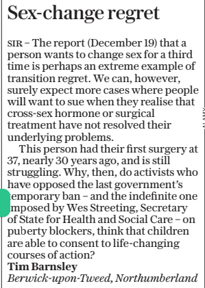 Sex-change regret The Daily Telegraph - Saturday21 Dec 2024 SIR – The report (December 19) that a person wants to change sex for a third time is perhaps an extreme example of transition regret. We can, however, surely expect more cases where people will want to sue when they realise that cross-sex hormone or surgical treatment have not resolved their underlying problems.  This person had their first surgery at 37, nearly 30 years ago, and is still struggling. Why, then, do activists who have opposed the last government’s temporary ban – and the indefinite one imposed by Wes Streeting, Secretary of State for Health and Social Care – on puberty blockers, think that children are able to consent to life-changing courses of action? Tim Barnsley  Berwick-upon-Tweed, Northumberland  Article Name:Sex-change regret Publication:The Daily Telegraph - Saturday Start Page:17 End Page:17