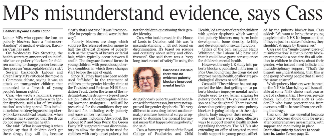 MPs misunderstand evidence, says Cass Eleanor Hayward - Health Editor  Baroness Cass said there was no evidence puberty blockers improved mental health Labour MPs who oppose the ban on puberty blockers have a “misunderstanding” of medical evidence, Baroness Cass has said.  On Wednesday Wes Streeting, the health secretary, announced an indefinite ban on puberty blockers for children wanting to change gender because they pose an “unacceptable safety risk”.  Several backbench Labour and Green Party MPs criticised the move in a Commons debate, saying it was an attack on transgender children that amounted to a “breach of young people’s human rights”.  Cass, who wrote a landmark report on the treatment of children with gender dysphoria, said a lot of “misinformation” was being spread. This included a claim that denying access to puberty blockers could lead to suicides, when evidence has suggested that the drugs do not improve mental health.  She said: “What is worrying is when people say that if children don’t get these drugs, they will die, because clearly that’s not true.” It was “irresponsible for people to shroud-wave in that way”.  Puberty blockers are drugs which suppress the release of sex hormones to halt the physical changes of puberty such as the growth of breasts or facial hair, which typically occur between 8 and 14. The drugs are licensed for use in young children with precocious puberty, a condition in which these changes start before the age of eight.  Since 2011 they have also been widely used “off-label” in the treatment of children at the gender identity clinic at the Tavistock and Portman NHS Foundation Trust. Under the terms of the indefinite ban, the drugs — a type of medication called Gonadotrophin-releasing hormone analogues — will still be prescribed for the conditions they are licensed for, including early puberty and some cancer treatment.  Politicians including Alex Sobel, the Labour MP, and Siân Berry, the Green Party MP, suggested it was discriminatory to allow the drugs to be used for children with early-onset puberty but not for children questioning their gender identity.  Cass, who took her seat in the House of Lords in October, said this was “a misunderstanding … it’s not based on discrimination. It’s based on science and certainty about safety and effectiveness”. She said there was a “very long track record of safety” in using the drugs for early puberty, and had been licensed for that reason, but were not approved for gender dysphoria. “It’s very different to use a drug to treat an abnormal, premature hormonal surge, as opposed to stopping the normal hormonal surges that happen during puberty,” she said.  Cass, a former president of the Royal College of Paediatrics and Child Health, led a review of care for children with gender dysphoria which warned that puberty blockers may harm brain development, bone density, fertility and development of sexual function.  Critics of the ban, including Nadia Whittome, the Labour MP, have said that it could have grave consequences for children’s mental health.  However, the only UK study into puberty blockers, published in the journal Plos One, found that the drugs did not improve mental health, or alleviate psychological distress or self-harm.  Cass said: “The evidence has not supported the idea that getting on to puberty blockers improves mental health. People used to say, [when arguing for puberty blockers] ‘Do you want a dead son or a live daughter?’ There isn’t evidence that getting people onto puberty blockers is going to help with their dysphoria, body image or their mood.”  She said there were other, effective ways to support mental health including talking therapies. The NHS is also extending an offer of targeted mental health support to young people affected by the puberty blocker ban. Cass added: “We want to bring these young people into the NHS. It’s important that if they’re just in a state of distress, they shouldn’t struggle by themselves.”  Cass said the “single biggest piece of misinformation” is that puberty blockers can provide a one-size-fits-all solution to children in distress about their gender, who instead need holistic and multidisciplinary support. “That’s the biggest misunderstanding, that this is one group of young people that all need the same answer.”  While puberty blockers were banned on the NHS in March, they will be available at some NHS clinics next year as part of a clinical trial. However, private clinics, including those such as GenderGP who issue prescriptions from overseas, will be banned from prescribing the drugs.  Cass said this was essential because puberty blockers should only be given after comprehensive assessments, with support and monitoring in place.