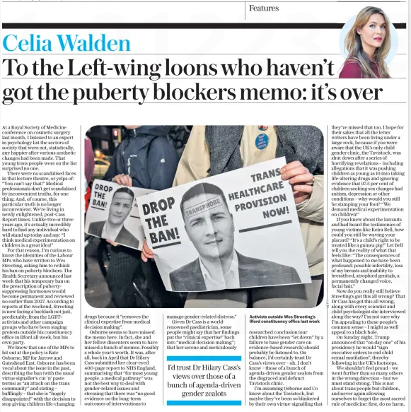 To the Left-wing loons who haven’t got the puberty blockers memo: it’s over The Daily Telegraph24 Dec 2024Celia Walden  Activists outside Wes Streeting’s Ilford constituency office last week At a Royal Society of Medicine conference on cosmetic surgery last month, I listened to an expert in psychology list the sectors of society that were not, statistically, any happier after various aesthetic changes had been made. That young trans people were on the list surprised no one.  There were no scandalised faces in that lecture theatre, or yelps of: “You can’t say that!” Medical professionals don’t get scandalised by inconvenient truths, for one thing. And, of course, this particular truth is no longer inconvenient. We’re living in newly enlightened, post-Cass Report times. Unlike two or three years ago, it’s actually incredibly hard to find any individual who will stand up today and say: “I think medical experimentation on children is a great idea!”  For that reason, I’m curious to know the identities of the Labour MPs who have written to Wes Streeting, asking him to rethink his ban on puberty blockers. The Health Secretary announced last week that his temporary ban on the prescription of pubertysuppressing hormones would become permanent and reviewed no earlier than 2027. According to reports at the weekend, Streeting is now facing a backlash not just, predictably, from the LGBT+ activists and other campaign groups who have been staging protests outside his constituency office in Ilford all week, but his own party.  We know that one of the MPs to hit out at the policy is Kate Osborne, MP for Jarrow and Gateshead East. Osborne has been vocal about the issue in the past, describing the ban (with the usual virtue signaller’s cut ’n’ paste terms) as “an attack on the trans community” and stating – bafflingly – that she is “hugely disappointed” with the decision to stop giving children life-changing drugs because it “removes the clinical expertise from medical decision making”.  Osborne seems to have missed the memo here. In fact, she and her fellow dissenters seem to have missed a bunch of memos. Possibly a whole year’s worth. It was, after all, back in April that Dr Hilary Cass submitted her clear-eyed 400-page report to NHS England, summarising that “for most young people, a medical pathway” was not the best way to deal with gender-related issues and stressing that there was “no good evidence on the long-term outcomes of interventions to manage gender-related distress.”  Given Dr Cass is a worldrenowned paediatrician, some people might say that her findings put the “clinical expertise” back into “medical decision making”; that her serene and meticulously researched conclusion (our children have been “let down” by a failure to base gender care on evidence-based research) should probably be listened to. On balance, I’d certainly trust Dr Cass’s views over – oh, I don’t know – those of a bunch of agenda-driven gender zealots from the disgraced and defunct Tavistock clinic.  I’m assuming Osborne and Co know about the Tavistock, but maybe they’ve been so blinkered by their own virtue-signalling that they’ve missed that too. I hope for their sakes that all the letter writers have been living under a large rock, because if you were aware that the UK’s only child gender clinic, the Tavistock, was shut down after a series of horrifying revelations – including allegations that it was pushing children as young as 10 into taking life-altering drugs and ignoring evidence that 97.5 per cent of children seeking sex changes had autism, depression or other conditions – why would you still be stamping your foot? “We demand medical experimentation on children!”  If you knew about the lawsuits and had heard the testimonies of young victims like Keira Bell, how could you still be waving your placard? “It’s a child’s right to be treated like a guinea pig!” Let Bell tell you the reality of what that feels like: “The consequences of what happened to me have been profound: possible infertility, loss of my breasts and inability to breastfeed, atrophied genitals, a permanently changed voice, facial hair.”  Now do you really still believe Streeting’s got this all wrong? That Dr Cass has got this all wrong, along with every scientist and child psychologist she interviewed along the way? I’m not sure why I’m appealing to these people’s common sense – I might as well appeal to a black hole.  On Sunday night, Trump announced that “on day one” of his presidency he would “sign executive orders to end child sexual mutilation”, thereby following in the UK’s footsteps.  We shouldn’t feel proud – we went further than so many others in the wrong direction – but we must stand strong. This is not about trans people but children, and never again allowing ourselves to forget the most sacred rule of medicine: first, do no harm.  I’d trust Dr Hilary Cass’s views over those of a bunch of agenda-driven gender zealots  Article Name:To the Left-wing loons who haven’t got the puberty blockers memo: it’s over Publication:The Daily Telegraph Author:Celia Walden Start Page:7 End Page:7