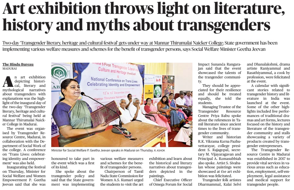 Art exhibition throws light on literature, history and myths about transgenders Twoday ‘ Transgender literary, heritage and cultural festival’ gets under way at Mannar Thirumalai Naicker College; State government has been implementing various welfare measures and schemes for the benefit of transgender persons, says Social Welfare Mi The Hindu (Madurai)13 Dec 2024 R. ASHOK Minister for Social Welfare P. Geetha Jeevan speaks in Madurai on Thursday. An art exhibition depicting historical, literary and mythological narratives about transgenders with explanations was the highlight of the inaugural day of the twoday ‘Transgender literary, heritage and cultural festival’ being held at Mannar Thirumalai Naicker College in Madurai.  The event was organised by Transgender Resource Centre, Madurai, in collaboration with the Department of Social Work of the college. A conference on ‘Trans Lives: celebrating identity and empowerment’ was also held.  Inaugurating the festival on Thursday, Minister for Social Welfare and Women Empowerment P. Geetha Jeevan said that she was honoured to take part in the event which was a first of its kind.  She spoke about the transgender policy and said that the State government was implementing various welfare measures and schemes for the benefit of transgender persons.  Chairperson of Tamil Nadu State Commission for Women A.S. Kumari urged the students to visit the art exhibition and learn about the historical and literary narratives about transgenders depicted in the paintings.  Chief Executive Officer of Omega Forum for Social  Impact Sunanda Rangarajan said that the event showcased the talents of the trangender community.  They should be appreciated for their resilience and should be treated equally, she told the students.  Managing Trustee of the Transgender Resource Centre Priya Babu spoke about the references in Tamil literature since ancient times to the lives of transgender community.  Writer and historian R.K. Vikrama Karna Pazhuvettarayar, college president S. Rajagopal, secretary M. Vijayaragavan and Principal A. Ramasubbiah also spoke. Artist S. Sivabalan whose paintings were showcased at the art exhibition was felicitated.  Trangender folk artistes Dharmammal, Kalai Selvi and Dhanalakshmi, drama artiste Raniyammal and Rasathiyammal, a cook by profession, were felicitated at the event.  A calendar with significant stories related to transgender history and literature in India was launched at the event. Some of the other highlights included live performances of traditional dramas and art forms, lectures focused on the history and literature of the transgender community and stalls showcasing a variety of products created by transgender entrepreneurs.  The Transgender Resource Centre in Madurai was established in 2017 to provide vital services in various areas such as education, employment, selfemployment, legal assistance and medical support for transgender people.  Article Name:Art exhibition throws light on literature, history and myths about transgenders Publication:The Hindu (Madurai) Start Page:2 End Page:2