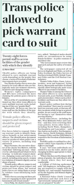 Trans police allowed to pick warrant card to suit Twenty-eight forces permit staff to access facilities of the gender with which they identify The Daily Telegraph2 Jan 2025By Steve Bird TRANS police officers are being allowed to carry multiple warrant cards depending on the gender they choose, a series of Freedom of Information requests have revealed.  Two thirds of police forces were also found to let trans officers who are biologically male use women’s showers, lavatories and changing rooms.  Women’s rights campaigners and MPS have criticised the move claiming the policies pose a threat to females.  Eleven of the 47 constabularies questioned say they allow trans officers to carry multiple warrant cards, including one if they are “gender fluid”.  Meanwhile, 28 forces say they let trans staff use the facilities of the gender with which they identify.  ‘Female police officers, suspects and victims should be given respect and protected’  Five forces failed to respond. Police use warrant cards to identify themselves formally as law enforcement officers. The identification document must be produced when police use a variety of powers, including stop and search.  Maya Forstater, the executive director of the charity Sex Matters, told the Daily Mail: “Allowing any man – whatever he calls himself and whatever he is wearing – to walk into women’s showers, changing rooms and toilets, or to search, including strip-search, women is a violation of women’s dignity and an abuse of power.  “Female police officers, suspects and victims should be given respect and protected from abuse, but instead police forces are using them as props to validate trans-identifying male officers.  “Police forces carrying out these policies are engaging in state-sponsored harassment and sexual assault.”  Chris Philp, the shadow home secretary, added: “Biological males should under no circumstances be using female facilities – in police stations or anywhere else.  “The Government must review this approach and put the safety of women first.”  The newspaper contacted all 43 forces in England and Wales, as well as Police Scotland, the Police Service of Northern Ireland (PSNI), British Transport Police and the Civil Nuclear Constabulary.  Thames Valley Police, Essex, Leicestershire, Avon and Somerset, Dyfed Powys, Merseyside and Police Scotland already allow biologically male trans officers to use women’s facilities.  Thames Valley is among the 11 forces that allow officers to carry multiple warrant cards, as are Norfolk, Cheshire and Leicestershire. Others such as Bedfordshire and Essex say they allow two warrant cards.  Essex’s policy outlines how during early transition “there may be a need to have two warrant cards, so that any offduty incidents while living in acquired gender, do not result in the staff member having to ‘out’ themselves when proving identity”.  Seven other forces – including the Met, West Midlands Police and Cumbria – said they were reviewing their trans policies. Seven other forces – including North Wales, Hampshire, Northumbria and Lancashire – said they had no such policy. Northamptonshire, Surrey, North Yorkshire, British Transport Police and the PSNI failed to respond to the Freedom of Information request.  Norfolk’s policy is outlined in a document called Trans Equality at Work (Officers and Staff).  It says: “All trans individuals are entitled to use the toilet, shower and changing facilities appropriate to their gender identity.  “Where this does not fit a binary definition of gender, the individual is able to choose where they feel most comfortable.  A College of Policing spokesman said: “All employers, including policing, are required to comply with the Equality Act, and equality legislation set by the Equality and Human Rights Commission.”  A National Police Chiefs’ Council spokesman said that each force is “operationally independent”, so policies are prepared “locally”.  Article Name:Trans police allowed to pick warrant card to suit Publication:The Daily Telegraph Author:By Steve Bird Start Page:10 End Page:10