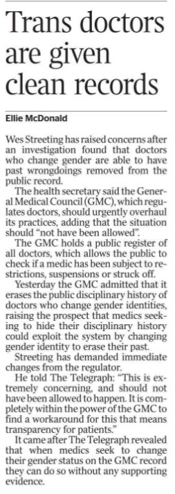 Trans doctors are given clean records Ellie McDonald Wes Streeting has raised concerns after an investigation found that doctors who change gender are able to have past wrongdoings removed from the public record. The health secretary said the General Medical Council (GMC), which regulates doctors, should urgently overhaul its practices, adding that the situation should “not have been allowed”. The GMC holds a public register of all doctors, which allows the public to check if a medic has been subject to restrictions, suspensions or struck off. Yesterday the GMC admitted that it erases the public disciplinary history of doctors who change gender identities, raising the prospect that medics seeking to hide their disciplinary history could exploit the system by changing gender identity to erase their past. Streeting has demanded immediate changes from the regulator. He told The Telegraph: “This is extremely concerning, and should not have been allowed to happen. It is completely within the power of the GMC to find a workaround for this that means transparency for patients.” It came after The Telegraph revealed that when medics seek to change their gender status on the GMC record they can do so without any supporting evidence.