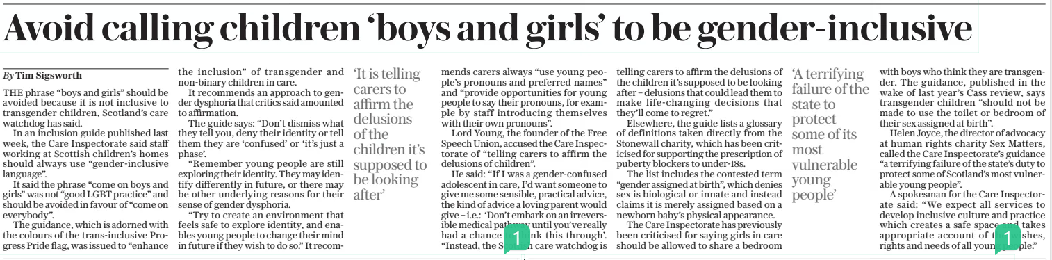Avoid calling children ‘boys and girls’ to be gender-inclusive The Sunday Telegraph13 Apr 2025By Tim Sigsworth THE phrase “boys and girls” should be avoided because it is not inclusive to transgender children, Scotland’s care watchdog has said. In an inclusion guide published last week, the Care Inspectorate said staff working at Scottish children’s homes should always use “gender-inclusive language”. It said the phrase “come on boys and girls” was not “good LGBT practice” and should be avoided in favour of “come on everybody”. The guidance, which is adorned with the colours of the trans-inclusive Progress Pride flag, was issued to “enhance the inclusion” of transgender and non-binary children in care. It recommends an approach to gender dysphoria that critics said amounted to affirmation. The guide says: “Don’t dismiss what they tell you, deny their identity or tell them they are ‘confused’ or ‘it’s just a phase’. “Remember young people are still exploring their identity. They may identify differently in future, or there may be other underlying reasons for their sense of gender dysphoria. “Try to create an environment that feels safe to explore identity, and enables young people to change their mind in future if they wish to do so.” It recommends carers always “use young people’s pronouns and preferred names” and “provide opportunities for young people to say their pronouns, for example by staff introducing themselves with their own pronouns”. Lord Young, the founder of the Free Speech Union, accused the Care Inspectorate of “telling carers to affirm the delusions of children”. He said: “If I was a gender-confused adolescent in care, I’d want someone to give me some sensible, practical advice, the kind of advice a loving parent would give – i.e.: ‘Don’t embark on an irreversible medical pathway until you’ve really had a chance to think this through’. “Instead, the Scottish care watchdog is telling carers to affirm the delusions of the children it’s supposed to be looking after – delusions that could lead them to make life-changing decisions that they’ll come to regret.” Elsewhere, the guide lists a glossary of definitions taken directly from the Stonewall charity, which has been criticised for supporting the prescription of puberty blockers to under-18s. The list includes the contested term “gender assigned at birth”, which denies sex is biological or innate and instead claims it is merely assigned based on a newborn baby’s physical appearance. The Care Inspectorate has previously been criticised for saying girls in care should be allowed to share a bedroom with boys who think they are transgender. The guidance, published in the wake of last year’s Cass review, says transgender children “should not be made to use the toilet or bedroom of their sex assigned at birth”. Helen Joyce, the director of advocacy at human rights charity Sex Matters, called the Care Inspectorate’s guidance “a terrifying failure of the state’s duty to protect some of Scotland’s most vulnerable young people”. A spokesman for the Care Inspectorate said: “We expect all services to develop inclusive culture and practice which creates a safe space and takes appropriate account of the wishes, rights and needs of all young people.” ‘It is telling carers to affirm the delusions of the children it’s supposed to be looking after’ ‘A terrifying failure of the state to protect some of its most vulnerable young people’ Article Name:Avoid calling children ‘boys and girls’ to be gender-inclusive Publication:The Sunday Telegraph Author:By Tim Sigsworth Start Page:5 End Page:5