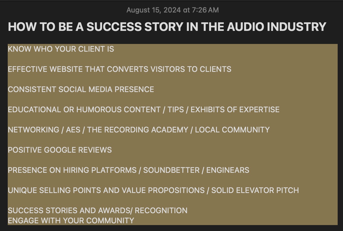 May be a graphic of text that says 'August 15, 2024 at 7:26AM HOW TO BE A SUCCESS STORY IN THE AUDIO INDUSTRY KNOW WHO YOUR CLIENT IS EFFECTIVE WEBSITE THAT CONVERTS VISITORS TO CLIENTS CONSISTENT SOCIAL MEDIA PRESENCE NETWORKING EDUCATIONAL OR HUMOROUS CONTENT TIPS EXHIBITS OF EXPERTISE AES THE RECORDING ACADEMY LOCAL COMMUNITY POSITIVE GOOGLE REVIEWS PRESENCE ON HIRING PLATFORMS SOUNDBETTER ENGINEARS UNIQUE SELLING POINTS AND VALUE PROPOSITIONS SOLID ELEVATOR PITCH SUCCESS STORIES AND AWARDS/ RECOGNITION ENGAGE WITH YOUR COMMUNITY' May be a graphic of text that says 'August 15, 2024 at 7:26AM HOW TO BE A SUCCESS STORY IN THE AUDIO INDUSTRY KNOW WHO YOUR CLIENT IS EFFECTIVE WEBSITE THAT CONVERTS VISITORS TO CLIENTS CONSISTENT SOCIAL MEDIA PRESENCE NETWORKING EDUCATIONAL OR HUMOROUS CONTENT TIPS EXHIBITS OF EXPERTISE AES THE RECORDING ACADEMY LOCAL COMMUNITY POSITIVE GOOGLE REVIEWS PRESENCE ON HIRING PLATFORMS SOUNDBETTER ENGINEARS UNIQUE SELLING POINTS AND VALUE PROPOSITIONS SOLID ELEVATOR PITCH SUCCESS STORIES AND AWARDS/ RECOGNITION ENGAGE WITH YOUR COMMUNITY'