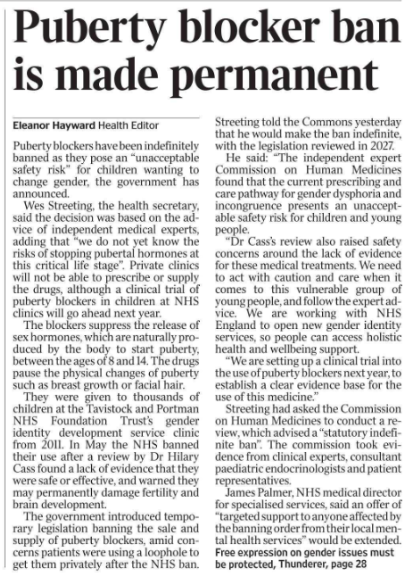 Puberty blocker ban is made permanent Eleanor Hayward - Health Editor Puberty blockers have been indefinitely banned as they pose an “unacceptable safety risk” for children wanting to change gender, the government has announced.  Wes Streeting, the health secretary, said the decision was based on the advice of independent medical experts, adding that “we do not yet know the risks of stopping pubertal hormones at this critical life stage”. Private clinics will not be able to prescribe or supply the drugs, although a clinical trial of puberty blockers in children at NHS clinics will go ahead next year.  The blockers suppress the release of sex hormones, which are naturally produced by the body to start puberty, between the ages of 8 and 14. The drugs pause the physical changes of puberty such as breast growth or facial hair.  They were given to thousands of children at the Tavistock and Portman NHS Foundation Trust’s gender identity development service clinic from 2011. In May the NHS banned their use after a review by Dr Hilary Cass found a lack of evidence that they were safe or effective, and warned they may permanently damage fertility and brain development.  The government introduced temporary legislation banning the sale and supply of puberty blockers, amid concerns patients were using a loophole to get them privately after the NHS ban. Streeting told the Commons yesterday that he would make the ban indefinite, with the legislation reviewed in 2027.  He said: “The independent expert Commission on Human Medicines found that the current prescribing and care pathway for gender dysphoria and incongruence presents an unacceptable safety risk for children and young people.  “Dr Cass’s review also raised safety concerns around the lack of evidence for these medical treatments. We need to act with caution and care when it comes to this vulnerable group of young people, and follow the expert advice. We are working with NHS England to open new gender identity services, so people can access holistic health and wellbeing support.  “We are setting up a clinical trial into the use of puberty blockers next year, to establish a clear evidence base for the use of this medicine.”  Streeting had asked the Commission on Human Medicines to conduct a review, which advised a “statutory indefinite ban”. The commission took evidence from clinical experts, consultant paediatric endocrinologists and patient representatives.  James Palmer, NHS medical director for specialised services, said an offer of “targeted support to anyone affected by the banning order from their local mental health services” would be extended.