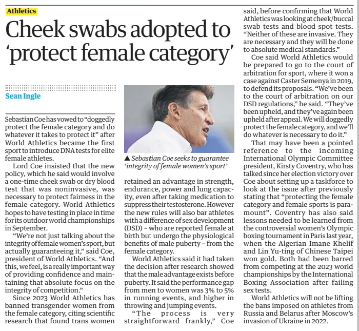 Cheek swabs adopted to ‘protect female category’ The Guardian26 Mar 2025Sean Ingle Sebastian Coe seeks to guarantee ‘integrity of female women’s sport’ Sebastian Coe has vowed to “doggedly protect the female category and do whatever it takes to protect it” after World Athletics became the first sport to introduce DNA tests for elite female athletes. Lord Coe insisted that the new policy, which he said would involve a one-time cheek swab or dry blood test that was noninvasive, was necessary to protect fairness in the female category. World Athletics hopes to have testing in place in time for its outdoor world championships in September. “We’re not just talking about the integrity of female women’s sport, but actually guaranteeing it,” said Coe, president of World Athletics. “And this, we feel, is a really important way of providing confidence and maintaining that absolute focus on the integrity of competition.” Since 2023 World Athletics has banned transgender women from the female category, citing scientific research that found trans women retained an advantage in strength, endurance, power and lung capacity, even after taking medication to suppress their testosterone. However the new rules will also bar athletes with a difference of sex development (DSD) – who are reported female at birth but undergo the physiological benefits of male puberty – from the female category. World Athletics said it had taken the decision after research showed that the male advantage exists before puberty. It said the performance gap from men to women was 3% to 5% in running events, and higher in throwing and jumping events. “The process is very straightforward frankly,” Coe said, before confirming that World Athletics was looking at cheek/buccal swab tests and blood spot tests. “Neither of these are invasive. They are necessary and they will be done to absolute medical standards.” Coe said World Athletics would be prepared to go to the court of arbitration for sport, where it won a case against Caster Semenya in 2019, to defend its proposals. “We’ve been to the court of arbitration on our DSD regulations,” he said. “They’ve been upheld, and they’ve again been upheld after appeal. We will doggedly protect the female category, and we’ll do whatever is necessary to do it.” That may have been a pointed reference to the incoming International Olympic Committee president, Kirsty Coventry, who has talked since her election victory over Coe about setting up a taskforce to look at the issue after previously stating that “protecting the female category and female sports is paramount”. Coventry has also said lessons needed to be learned from the controversial women’s Olympic boxing tournament in Paris last year, when the Algerian Imane Khelif and Lin Yu-ting of Chinese Taipei won gold. Both had been barred from competing at the 2023 world championships by the International Boxing Association after failing sex tests. World Athletics will not be lifting the bans imposed on athletes from Russia and Belarus after Moscow’s invasion of Ukraine in 2022. Article Name:Cheek swabs adopted to ‘protect female category’ Publication:The Guardian Author:Sean Ingle Start Page:39 End Page:39