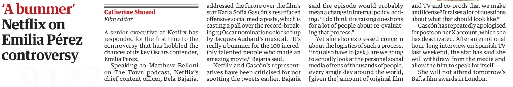 ‘A bummer’ Netflix on Emilia Pérez controversy The Guardian15 Feb 2025Catherine Shoard Film editor A senior executive at Netflix has responded for the first time to the controversy that has hobbled the chances of its key Oscars contender, Emilia Pérez.  Speaking to Matthew Belloni on The Town podcast, Netflix’s chief content officer, Bela Bajaria, addressed the furore over the film’s star Karla Sofía Gascón’s resurfaced offensive social media posts, which is casting a pall over the record-breaking 13 Oscar nominations clocked up by Jacques Audiard’s musical. “It’s really a bummer for the 100 incredibly talented people who made an amazing movie,” Bajaria said.  Netflix and Gascón’s representatives have been criticised for not spotting the tweets earlier. Bajaria said the episode would probably mean a change in internal policy, adding: “I do think it is raising questions for a lot of people about re-evaluating that process.”  Yet she also expressed concern about the logistics of such a process. “You also have to [ask]: are we going to actually look at the personal social media of tens of thousands of people, every single day around the world, [given the] amount of original film and TV and co-prods that we make and license? It raises a lot of questions about what that should look like.”  Gascón has repeatedly apologised for posts on her X account, which she has deactivated. After an emotional hour-long interview on Spanish TV last weekend, the star has said she will withdraw from the media and film to speak for itself.  She will not attend tomorrow's Bafta film awards in London.  Article Name:‘A bummer’ Publication:The Guardian Author:Catherine Shoard Film editor Start Page:17 End Page:17