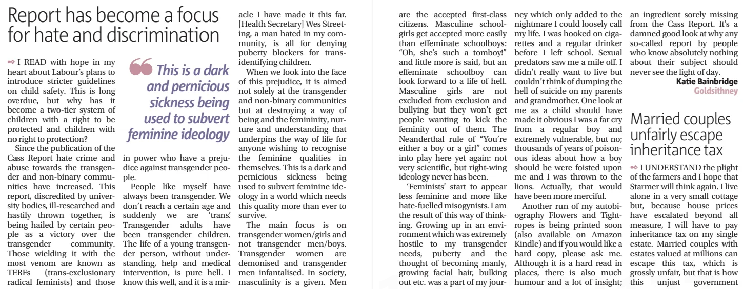 Report has become a focus for hate and discrimination Cornish Guardian (St. Austell & Fowey)1 Jan 2025  ✒ I READ with hope in my heart about Labour’s plans to introduce stricter guidelines on child safety. This is long overdue, but why has it become a two-tier system of children with a right to be protected and children with no right to protection?  Since the publication of the Cass Report hate crime and abuse towards the transgender and non-binary communities have increased. This report, discredited by university bodies, ill-researched and hastily thrown together, is being hailed by certain people as a victory over the transgender community. Those wielding it with the most venom are known as TERFS (trans-exclusionary radical feminists) and those  ❝❝ This is a dark and pernicious sickness being used to subvert feminine ideology  in power who have a prejudice against transgender people.  People like myself have always been transgender. We don’t reach a certain age and suddenly we are ‘trans’. Transgender adults have been transgender children. The life of a young transgender person, without understanding, help and medical intervention, is pure hell. I know this well, and it is a miracle I have made it this far. [Health Secretary] Wes Streeting, a man hated in my community, is all for denying puberty blockers for transidentifying children.  When we look into the face of this prejudice, it is aimed not solely at the transgender and non-binary communities but at destroying a way of being and the femininity, nurture and understanding that underpins the way of life for anyone wishing to recognise the feminine qualities in themselves. This is a dark and pernicious sickness being used to subvert feminine ideology in a world which needs this quality more than ever to survive.  The main focus is on transgender women/girls and not transgender men/boys. Transgender women are demonised and transgender men infantalised. In society, masculinity is a given. Men  Article Name:Report has become a focus for hate and discrimination Publication:Cornish Guardian (St. Austell & Fowey) Start Page:16 End Page:16