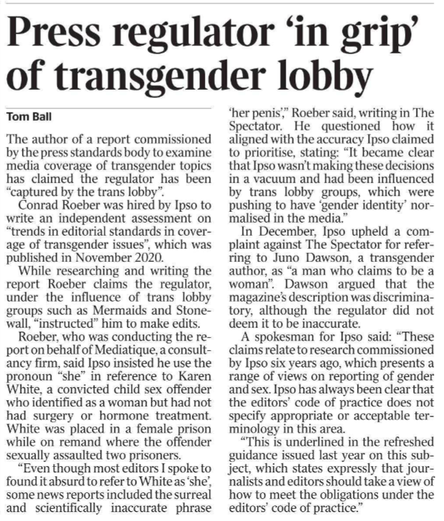 Press regulator ‘in grip’ of transgender lobby Tom Ball The author of a report commissioned by the press standards body to examine media coverage of transgender topics has claimed the regulator has been “captured by the trans lobby”.  Conrad Roeber was hired by Ipso to write an independent assessment on “trends in editorial standards in coverage of transgender issues”, which was published in November 2020.  While researching and writing the report Roeber claims the regulator, under the influence of trans lobby groups such as Mermaids and Stonewall, “instructed” him to make edits.  Roeber, who was conducting the report on behalf of Mediatique, a consultancy firm, said Ipso insisted he use the pronoun “she” in reference to Karen White, a convicted child sex offender who identified as a woman but had not had surgery or hormone treatment.  White was placed in a female prison while on remand where the offender sexually assaulted two prisoners.  “Even though most editors I spoke to found it absurd to refer to White as ‘she’, some news reports included the surreal and scientifically inaccurate phrase ‘her penis’,” Roeber said, writing in The Spectator. He questioned how it aligned with the accuracy Ipso claimed to prioritise, stating: “It became clear that Ipso wasn’t making these decisions in a vacuum and had been influenced by trans lobby groups, which were pushing to have ‘gender identity’ normalised in the media.”  In December, Ipso upheld a complaint against The Spectator for referring to Juno Dawson, a transgender author, as “a man who claims to be a woman”. Dawson argued that the magazine’s description was discriminatory, although the regulator did not deem it to be inaccurate.  A spokesman for Ipso said: “These claims relate to research commissioned by Ipso six years ago, which presents a range of views on reporting of gender and sex. Ipso has always been clear that the editors’ code of practice does not specify appropriate or acceptable terminology in this area.  “This is underlined in the refreshed guidance issued last year on this subject, which states expressly that journalists and editors should take a view of how to meet the obligations under the editors’ code of practice.”
