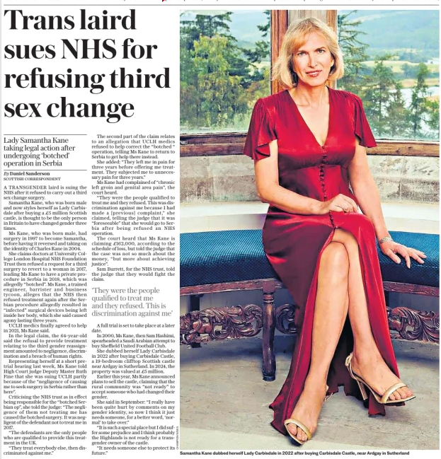Trans laird sues NHS for refusing third sex change Lady Samantha Kane taking legal action after undergoing ‘botched’ operation in Serbia The Daily Telegraph19 Dec 2024By Daniel Sanderson SCOTTISH CORRESPONDENT A TRANSGENDER laird is suing the NHS after it refused to carry out a third sex change surgery.  Samantha Kane, who was born male and now styles herself as Lady Carbisdale after buying a £5 million Scottish castle, is thought to be the only person in Britain to have changed gender three times.  Ms Kane, who was born male, had surgery in 1997 to become Samantha, before having it reversed and taking on the identity of Charles Kane in 2004.  She claims doctors at University College London Hospital NHS Foundation Trust then refused a request for a third surgery to revert to a woman in 2017, leading Ms Kane to have a private procedure in Serbia in 2018, which was allegedly “botched”. Ms Kane, a trained engineer, barrister and business tycoon, alleges that the NHS then refused treatment again after the Serbian procedure allegedly resulted in “infected” surgical devices being left inside her body, which she said caused agony lasting three years.  UCLH medics finally agreed to help in 2021, Ms Kane said.  In the legal claim, the 64-year-old said the refusal to provide treatment relating to the third gender reassignment amounted to negligence, discrimination and a breach of human rights.  Representing herself at a short pretrial hearing last week, Ms Kane told High Court judge Deputy Master Ruth Fine that she was suing UCLH partly because of the “negligence of causing me to seek surgery in Serbia rather than here”.  Criticising the NHS trust as in effect being responsible for the “botched Serbian op”, she told the judge: “The negligence of them not treating me has caused the botched surgery. It was negligent of the defendant not to treat me in 2017.  “The defendants are the only people who are qualified to provide this treatment in the UK.  “They treat everybody else, then discriminated against me.”  The second part of the claim relates to an allegation that UCLH medics refused to help correct the “botched “operation, telling Ms Kane to return to Serbia to get help there instead.  She added: “They left me in pain for three years before offering me treatment. They subjected me to unnecessary pain for three years.”  Ms Kane had complained of “chronic left groin and genital area pain”, the court heard.  “They were the people qualified to treat me and they refused. This was discrimination against me because I had made a [previous] complaint,” she claimed, telling the judge that it was “foreseeable” that she would go to Serbia after being refused an NHS operation.  The court heard that Ms Kane is claiming £162,000, according to the schedule of loss, but told the judge that the case was not so much about the money, “but more about achieving justice”.  Sam Burrett, for the NHS trust, told the judge that they would fight the claim.  ‘They were the people qualified to treat me and they refused. This is discrimination against me’  A full trial is set to take place at a later date.  In 2000, Ms Kane, then Sam Hashimi, spearheaded a Saudi Arabian attempt to buy Sheffield United Football Club.  She dubbed herself Lady Carbisdale in 2022 after buying Carbisdale Castle, a 19-bedroom clifftop Scottish castle near Ardgay in Sutherland. In 2024, the property was valued at £5 million.  Earlier this year, Ms Kane announced plans to sell the castle, claiming that the rural community was “not ready” to accept someone who had changed their gender.  She said in September: “I really have been quite hurt by comments on my gender identity, so now I think it just needs someone, for a better word, ‘normal’ to take over.”  “It is such a special place but I did suffer some prejudice and I think probably the Highlands is not ready for a transgender owner of the castle.  “It needs someone else to protect its future.”  Article Name:Trans laird sues NHS for refusing third sex change Publication:The Daily Telegraph Author:By Daniel Sanderson SCOTTISH CORRESPONDENT Start Page:8 End Page:8